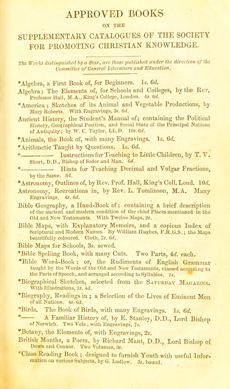 APPROVED BOOKS ON THE SUPPLEMENTAEY CATALOGUES OF THE SOCIETY FOR PROMOTING CHRISTIAN KNOWLEDGE. The Worhs distinguished by a Star, arc those published under the direction of (he Committee of General Literature and Education. •Algebra, a First Book of, for Beginners. U. Crf. Algebra; The Elements of, for Schools and Colleges, by the Rev. Professor Hall, M.A., King’s College, London. Gs. Gd. •America; Sketches of its Animal and Vegetable Productions, by Mary Roberts. With Engravings, 3s. Gd. Ancient History, the Student’s Manual of; containing the Political History, Geographical Position, and Social State of the Principal Nations of Antiquity; by W. C. Taylor, LL.D. 10j.6rf. •Animals, the Book of, with many Engravings. Is. Gd. •Arithmetic Taught by Questions. Is. Gd. * Instructions for Teaching to Little Children, by T. V. Short, D.D., Bishop of Sodor and Man. Gd. * Hints for Teaching Decimal and Vulgar Fractions, by the Same. 8d. •Astronomy, Outlines of, by Rev. Prof. Hall, King’s Coll. Loud. lOd. Astronomy, Recreations in, by Rev. L. Tomlinson, M.A. Jlany Engravings. 4s. Gd. Bible Geography, a Hand-Book of; containing a brief description of the ancient and modem condition of the chief Places mentioned in the Old and New Testaments. With Twelve Maps, 2s. Bible Maps, with Explanatory Memoirs, and a copious Index of Scriptural and Modern Names. By William Hughes, b'.R.G.S.; the Maps beautifully coloured. Cloth, 7s. Gd. Bible Maps for Schools, 3s. sewed. •Bible Spelling Book, with many Cuts. Two Parts, 4d. each. •Bible Word-Book; or, the Rudiments of English Grammar taught by the Words of the Old and New Testaments, classed according to the Parts of Speech, and arranged according to Syllables. Is. * •Biographical Sketches, selected from the Saturday Magazine. With Illustrations, Is. 4d. •Biography, Readings in ; a Selection of the Lives of Eminent Men of all Nations. 45. Gd. *Birds. The Book of Birds, with many Engravings, I5. Gd. * A Familiar History of, by E. Stanley, D.D., Lord Bishop of Norwich. Two Vols., with Engravings, 7-y* “Botany, the Elements of, with Engravings, British Months, a Poem, by Richard Mant, D.D., Lord Bishop of Uown .and Connor. Two Volumes, Us. •Class Reading Book ; designed to furnish Youth with useful Infor- mation on various Subjects, by G. Ludlow. 3s. bound.