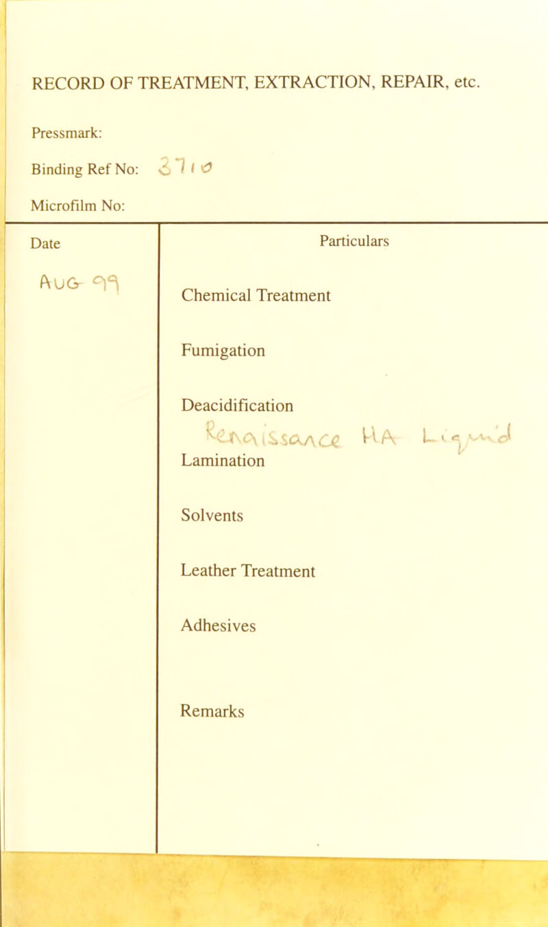 RECORD OF TREATMENT, EXTRACTION, REPAIR, etc Pressmark: Binding Ref No: Microfilm No: 1 ' Date Particulars P\UGr Chemical Treatment Fumigation Deacidification Lamination Solvents Leather Treatment Adhesives Remarks