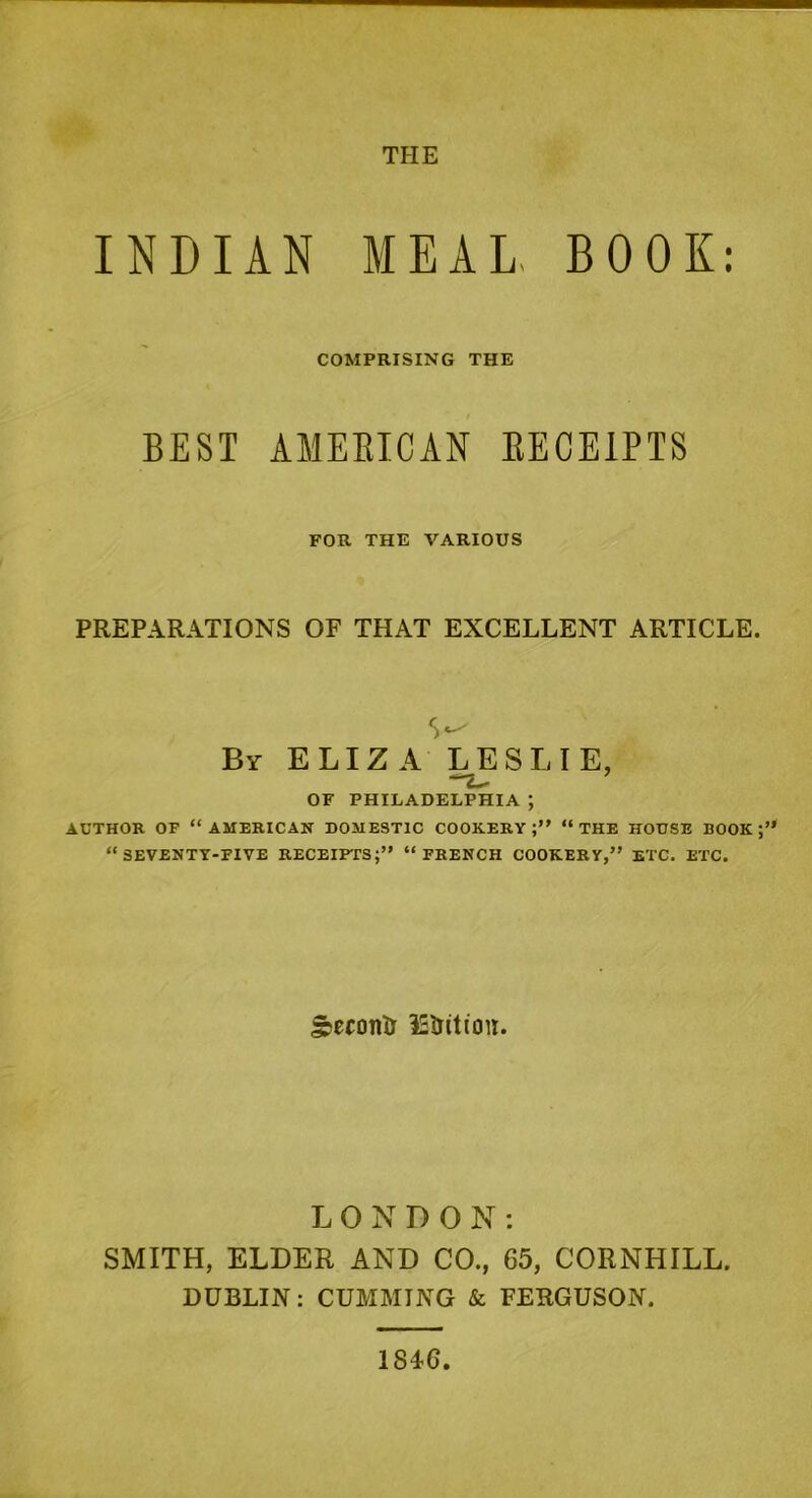 THE INDIAN MEAL BOOK: COMPRISING THE BEST AMERICAN RECEIPTS FOR THE VARIOUS PREPARATIONS OF THAT EXCELLENT ARTICLE. S*-' By ELIZA LESLIE, OF PHILADELPHIA ; AUTHOR OF “AMERICAN DOMESTIC COOKERY;” “THE HOUSE BOOK;” “SEVENTY-FIVE RECEIPTS;” “FRENCH COOKERY,” ETC. ETC. SeconD IStritiou. LONDON: SMITH, ELDER AND CO., G5, CORNHILL. DUBLIN: CUMMING & FERGUSON. 184G
