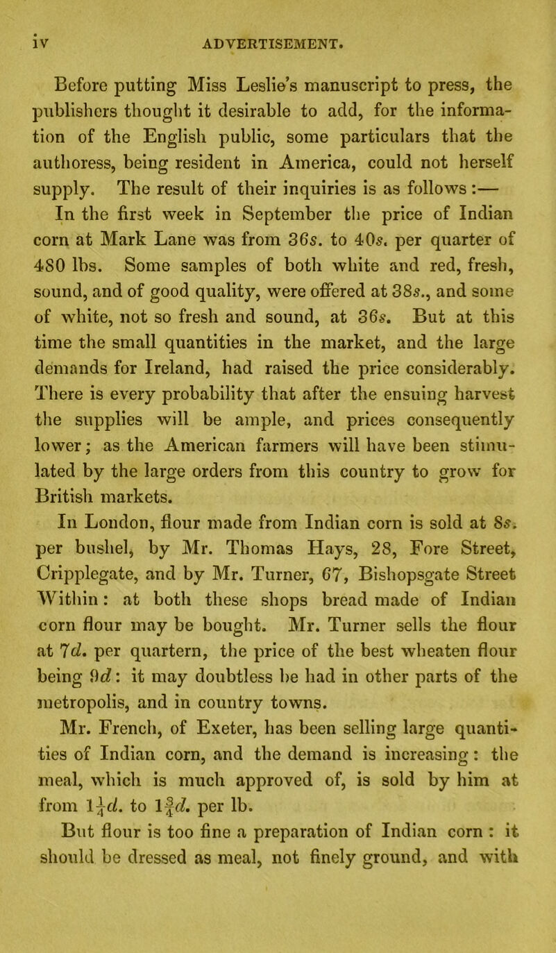 Before putting Miss Leslie’s manuscript to press, the publishers thought it desirable to add, for the informa- tion of the English public, some particulars that the authoress, being resident in America, could not herself supply. The result of their inquiries is as follows :— In the first week in September the price of Indian corn at Mark Lane was from 36s. to 40s. per quarter of 480 lbs. Some samples of both white and red, fresh, sound, and of good quality, were offered at 38s., and some of white, not so fresh and sound, at 36s. But at this time the small quantities in the market, and the large demands for Ireland, had raised the price considerably. There is every probability that after the ensuing harvest the supplies will be ample, and prices consequently lower; as the American farmers will have been stimu- lated by the large orders from this country to grow for British markets. In London, flour made from Indian corn is sold at 8s. per bushel, by Mr. Thomas Hays, 28, Fore Street, Cripplegate, and by Mr. Turner, 67, Bishopsgate Street Within: at both these shops bread made of Indian corn flour may be bought. Mr. Turner sells the flour at 7d. per quartern, the price of the best wheaten flour being \)d: it may doubtless be had in other parts of the metropolis, and in country towns. Mr. French, of Exeter, has been selling large quanti- ties of Indian corn, and the demand is increasing: the meal, which is much approved of, is sold by him at from 1 \cl. to Ifd. per lb. But flour is too fine a preparation of Indian corn : it should be dressed as meal, not finely ground, and with