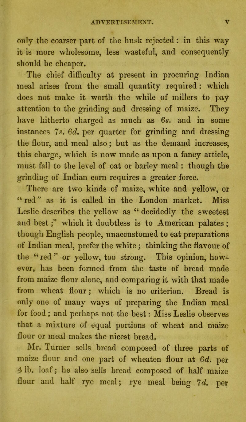only the coarser part of the husk rejected : in this way it is more wholesome, less wasteful, and consequently should be cheaper. The chief difficulty at present in procuring Indian meal arises from the small quantity required: which does not make it worth the while of millers to pay attention to the grinding and dressing of maize. They have hitherto charged as much as 6s. and in some instances 7s. 6d. per quarter for grinding and dressing the flour, and meal also; but as the demand increases, this charge, which is now made as upon a fancy article, must fall to the level of oat or barley meal: though the grinding of Indian corn requires a greater force. There are two kinds of maize, white and yellow, or “ red ” as it is called in the London market. Miss Leslie describes the yellow as u decidedly the sweetest and bestwhich it doubtless is to American palates ; though English people, unaccustomed to eat preparations of Indian meal, prefer the white; thinking the flavour of the “ red ” or yellow, too strong. This opinion, how- ever, has been formed from the taste of bread made from maize flour alone, and comparing it with that made from wheat flour; which is no criterion. Bread is only one of many ways of preparing the Indian meal for food ; and perhaps not the best: Miss Leslie observes that a mixture of equal portions of wheat and maize flour or meal makes the nicest bread. Mr. Turner sells bread composed of three parts of maize flour and one part of wheaten flour at 6d. per 4 lb. loaf; he also sells bread composed of half maize flour and half rye meal; rye meal being 7cl. per