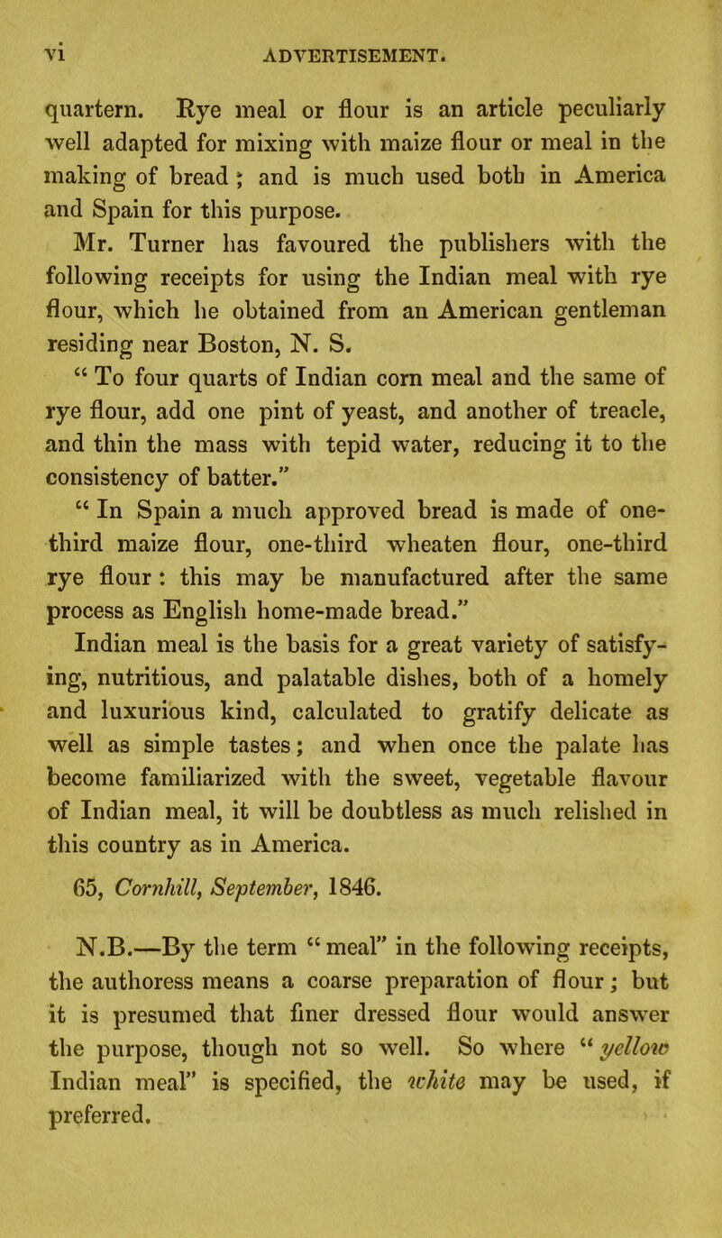 quartern. Rye meal or flour is an article peculiarly well adapted for mixing with maize flour or meal in the making of bread ; and is much used both in America and Spain for this purpose. Mr. Turner has favoured the publishers with the following receipts for using the Indian meal with rye flour, which he obtained from an American gentleman residing near Boston, N. S. “To four quarts of Indian corn meal and the same of rye flour, add one pint of yeast, and another of treacle, and thin the mass with tepid water, reducing it to the consistency of batter.” “ In Spain a much approved bread is made of one- third maize flour, one-third wheaten flour, one-third rye flour : this may be manufactured after the same process as English home-made bread.” Indian meal is the basis for a great variety of satisfy- ing, nutritious, and palatable dishes, both of a homely and luxurious kind, calculated to gratify delicate as well as simple tastes; and when once the palate has become familiarized with the sweet, vegetable flavour of Indian meal, it will be doubtless as much relished in this country as in America. 65, Cornhill, September, 1846. N.B.—By the term “ meal” in the following receipts, the authoress means a coarse preparation of flour; but it is presumed that finer dressed flour would answer the purpose, though not so well. So where “ yellow Indian meal” is specified, the white may be used, if preferred.