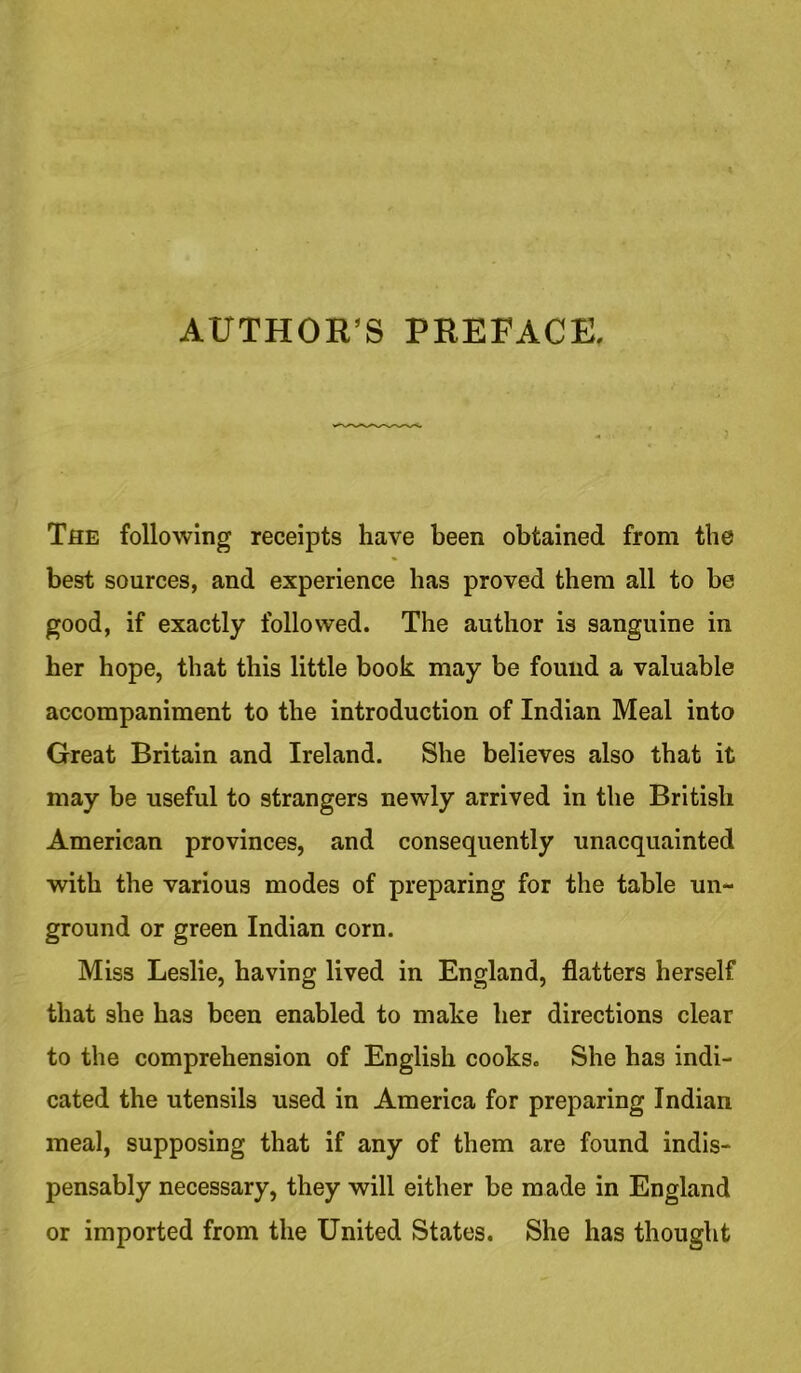 AUTHOR’S PREFACE. The following receipts have been obtained from the best sources, and experience has proved them all to be good, if exactly followed. The author is sanguine in her hope, that this little book may be found a valuable accompaniment to the introduction of Indian Meal into Great Britain and Ireland. She believes also that it may be useful to strangers newly arrived in the British American provinces, and consequently unacquainted with the various modes of preparing for the table un- ground or green Indian corn. Miss Leslie, having lived in England, flatters herself that she has been enabled to make her directions clear to the comprehension of English cooks. She has indi- cated the utensils used in America for preparing Indian meal, supposing that if any of them are found indis- pensably necessary, they will either be made in England or imported from the United States. She has thought