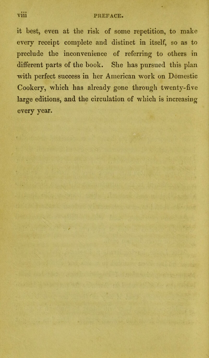 it best, even at the risk of some repetition, to make every receipt complete and distinct in itself, so as to preclude the inconvenience of referring to others in different parts of the book. She has pursued this plan with perfect success in her American work on Domestic Cookery, which has already gone through twenty-five large editions, and the circulation of which is increasing every year. r