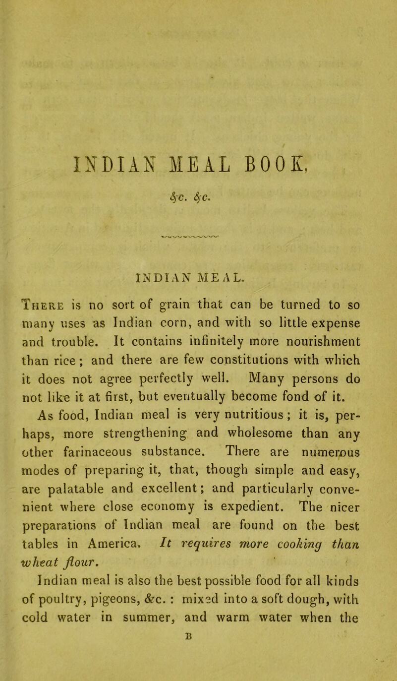 INDIAN MEAL BOON. 4'c. 4'C' INDIAN MEAL. There is no sort of grain that can be turned to so many uses as Indian corn, and with so little expense and trouble. It contains infinitely more nourishment than rice; and there are few constitutions with which it does not agree perfectly well. Many persons do not like it at first, but eventually become fond of it. As food, Indian meal is very nutritious ; it is, per- haps, more strengthening and wholesome than any other farinaceous substance. There are numerous modes of preparing it, that, though simple and easy, are palatable and excellent; and particularly conve- nient where close economy is expedient. The nicer preparations of Indian meal are found on the best tables in America. It requires more cooking than wheat flour. Indian meal is also the best possible food for all kinds of poultry, pigeons, &c. : mixed into a soft dough, with cold water in summer, and warm water when the B