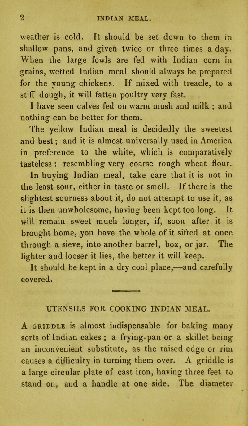 weather is cold. It should be set down to them in shallow pans, and given twice or three times a day. When the large fowls are fed with Indian corn in grains, wetted Indian meal should always be prepared for the young chickens. If mixed with treacle, to a stiff dough, it will fatten poultry very fast. I have seen calves fed on warm mush and milk ; and nothing can be better for them. The yellow Indian meal is decidedly the sweetest and best; and it is almost universally used in America in preference to the white, which is comparatively tasteless : resembling very coarse rough wheat flour. In buying Indian meal, take care that it is not in the least sour, either in taste or smell. If there is the slightest sourness about it, do not attempt to use it, as it is then unwholesome, having been kept too long. It will remain sweet much longer, if, soon after it is brought home, you have the whole of it sifted at once through a sieve, into another barrel, box, or jar. The lighter and looser it lies, the better it will keep. It should be kept in a dry cool place,—and carefully covered. UTENSILS FOR COOKING INDIAN MEAL. A griddle is almost indispensable for baking many sorts of Indian cakes ; a frying-pan or a skillet being an inconvenient substitute, as the raised edge or rim causes a difficulty in turning them over. A griddle is a large circular plate of cast iron, having three feet to stand on, and a handle at one side. The diameter