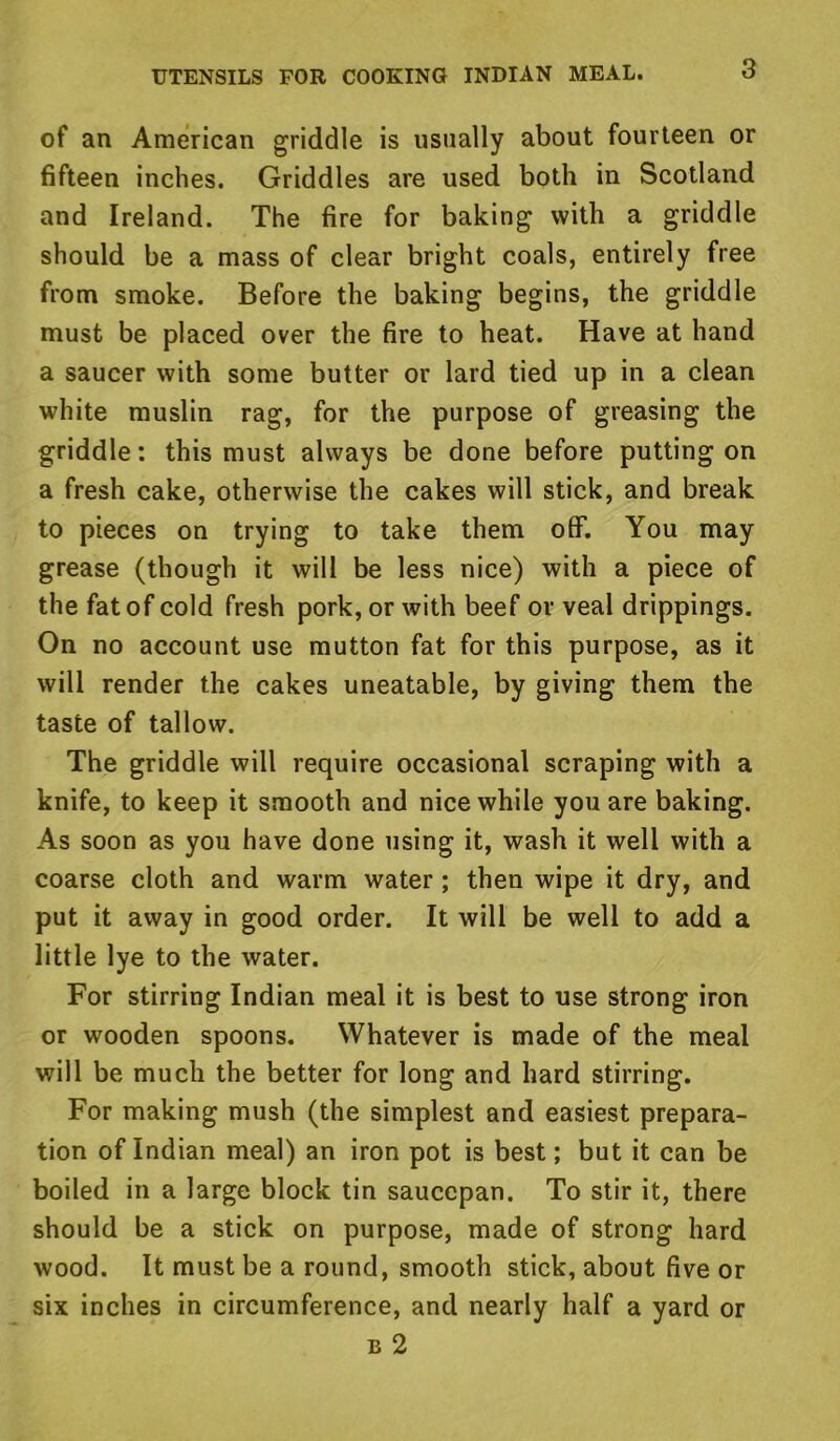 of an American griddle is usually about fourteen or fifteen inches. Griddles are used both in Scotland and Ireland. The fire for baking with a griddle should be a mass of clear bright coals, entirely free from smoke. Before the baking begins, the griddle must be placed over the fire to heat. Have at hand a saucer with some butter or lard tied up in a clean white muslin rag, for the purpose of greasing the griddle: this must always be done before putting on a fresh cake, otherwise the cakes will stick, and break to pieces on trying to take them off. You may grease (though it will be less nice) with a piece of the fat of cold fresh pork, or with beef or veal drippings. On no account use mutton fat for this purpose, as it will render the cakes uneatable, by giving them the taste of tallow. The griddle will require occasional scraping with a knife, to keep it smooth and nice while you are baking. As soon as you have done using it, wash it well with a coarse cloth and warm water; then wipe it dry, and put it away in good order. It will be well to add a little lye to the water. For stirring Indian meal it is best to use strong iron or wooden spoons. Whatever is made of the meal will be much the better for long and hard stirring. For making mush (the simplest and easiest prepara- tion of Indian meal) an iron pot is best; but it can be boiled in a large block tin saucepan. To stir it, there should be a stick on purpose, made of strong hard wood. It must be a round, smooth stick, about five or six inches in circumference, and nearly half a yard or e 2