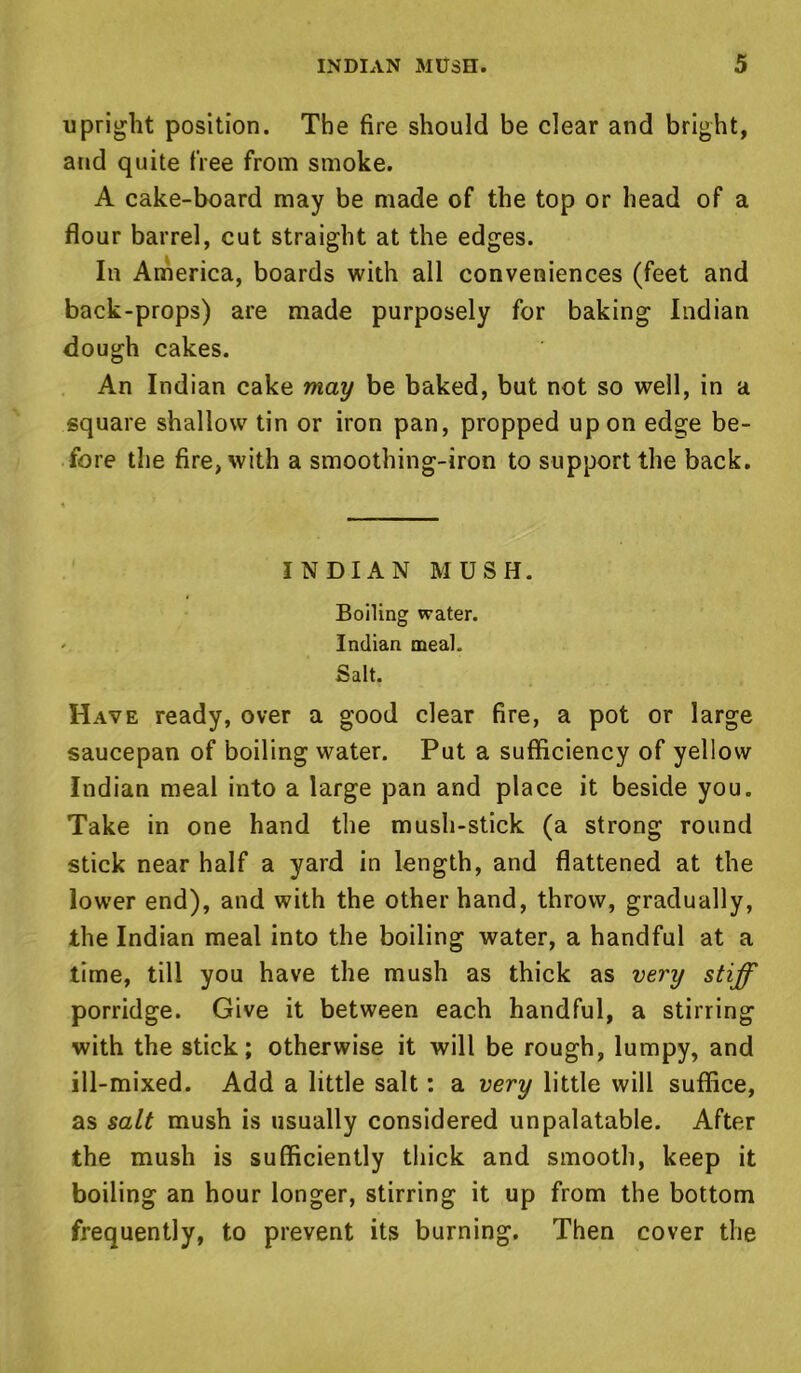 upright position. The fire should be clear and bright, and quite free from smoke. A cake-board may be made of the top or head of a flour barrel, cut straight at the edges. In America, boards with all conveniences (feet and back-props) are made purposely for baking Indian dough cakes. An Indian cake may be baked, but not so well, in a square shallow tin or iron pan, propped upon edge be- fore the fire, with a smoothing-iron to support the back. INDIAN MUSH. Boiling water. Indian meal. Salt. Have ready, over a good clear fire, a pot or large saucepan of boiling water. Put a sufficiency of yellow Indian meal into a large pan and place it beside you. Take in one hand the mush-stick (a strong round stick near half a yard in length, and flattened at the lower end), and with the other hand, throw, gradually, the Indian meal into the boiling water, a handful at a time, till you have the mush as thick as very stiff porridge. Give it between each handful, a stirring with the stick; otherwise it will be rough, lumpy, and ill-mixed. Add a little salt: a very little will suffice, as salt mush is usually considered unpalatable. After the mush is sufficiently thick and smooth, keep it boiling an hour longer, stirring it up from the bottom frequently, to prevent its burning. Then cover the