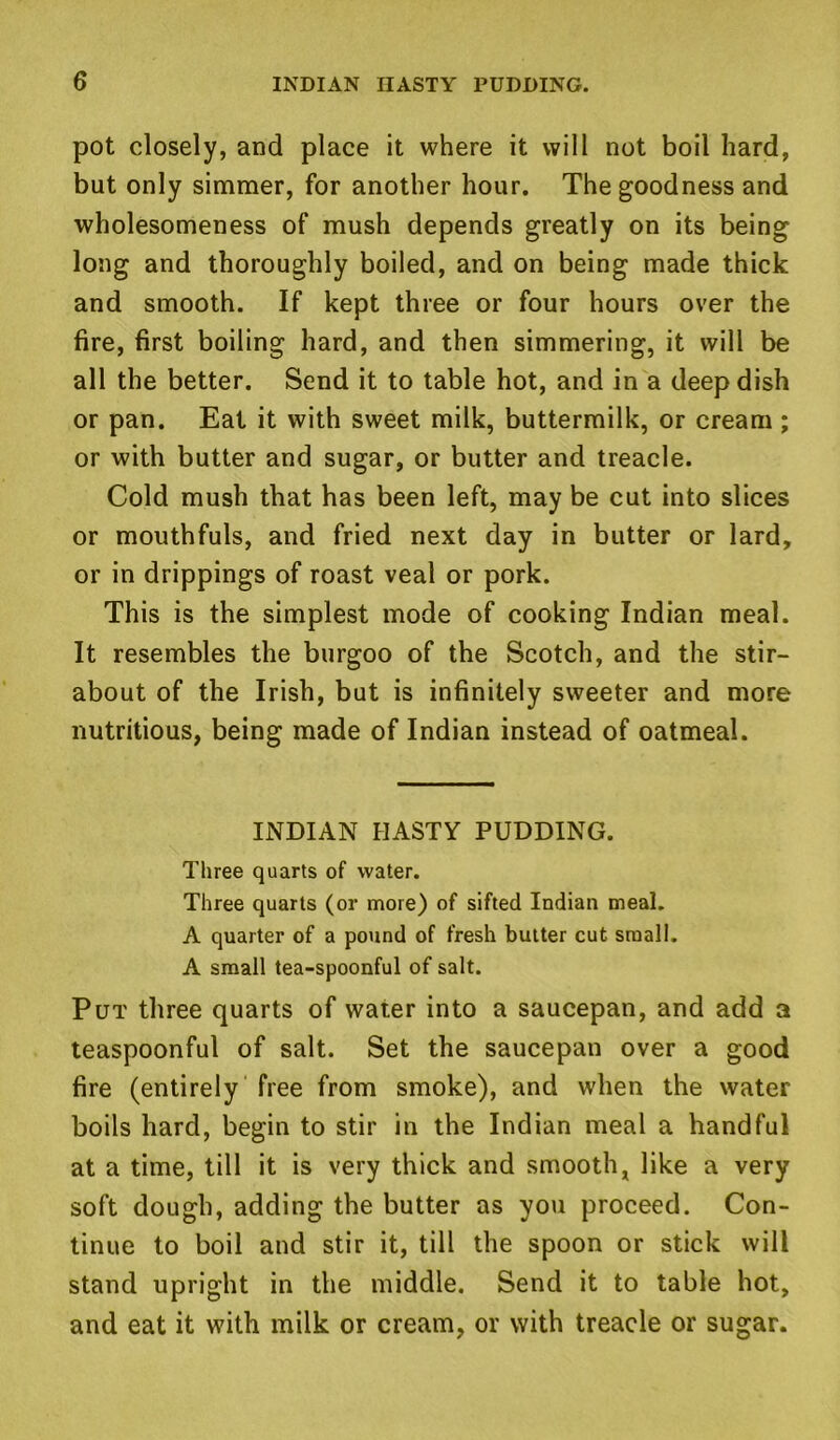 pot closely, and place it where it will not boil hard, but only simmer, for another hour. The goodness and wholesomeness of mush depends greatly on its being long and thoroughly boiled, and on being made thick and smooth. If kept three or four hours over the fire, first boiling hard, and then simmering, it will be all the better. Send it to table hot, and in a deep dish or pan. Eat it with sweet milk, buttermilk, or cream; or with butter and sugar, or butter and treacle. Cold mush that has been left, may be cut into slices or mouthfuls, and fried next day in butter or lard, or in drippings of roast veal or pork. This is the simplest mode of cooking Indian meal. It resembles the burgoo of the Scotch, and the stir- about of the Irish, but is infinitely sweeter and more nutritious, being made of Indian instead of oatmeal. INDIAN HASTY PUDDING. Three quarts of water. Three quarts (or more) of sifted Indian meal. A quarter of a pound of fresh butter cut small. A small tea-spoonful of salt. Put three quarts of water into a saucepan, and add a teaspoonful of salt. Set the saucepan over a good fire (entirely free from smoke), and when the water boils hard, begin to stir in the Indian meal a handful at a time, till it is very thick and smooth, like a very soft dough, adding the butter as you proceed. Con- tinue to boil and stir it, till the spoon or stick will stand upright in the middle. Send it to table hot, and eat it with milk or cream, or with treacle or sugar.