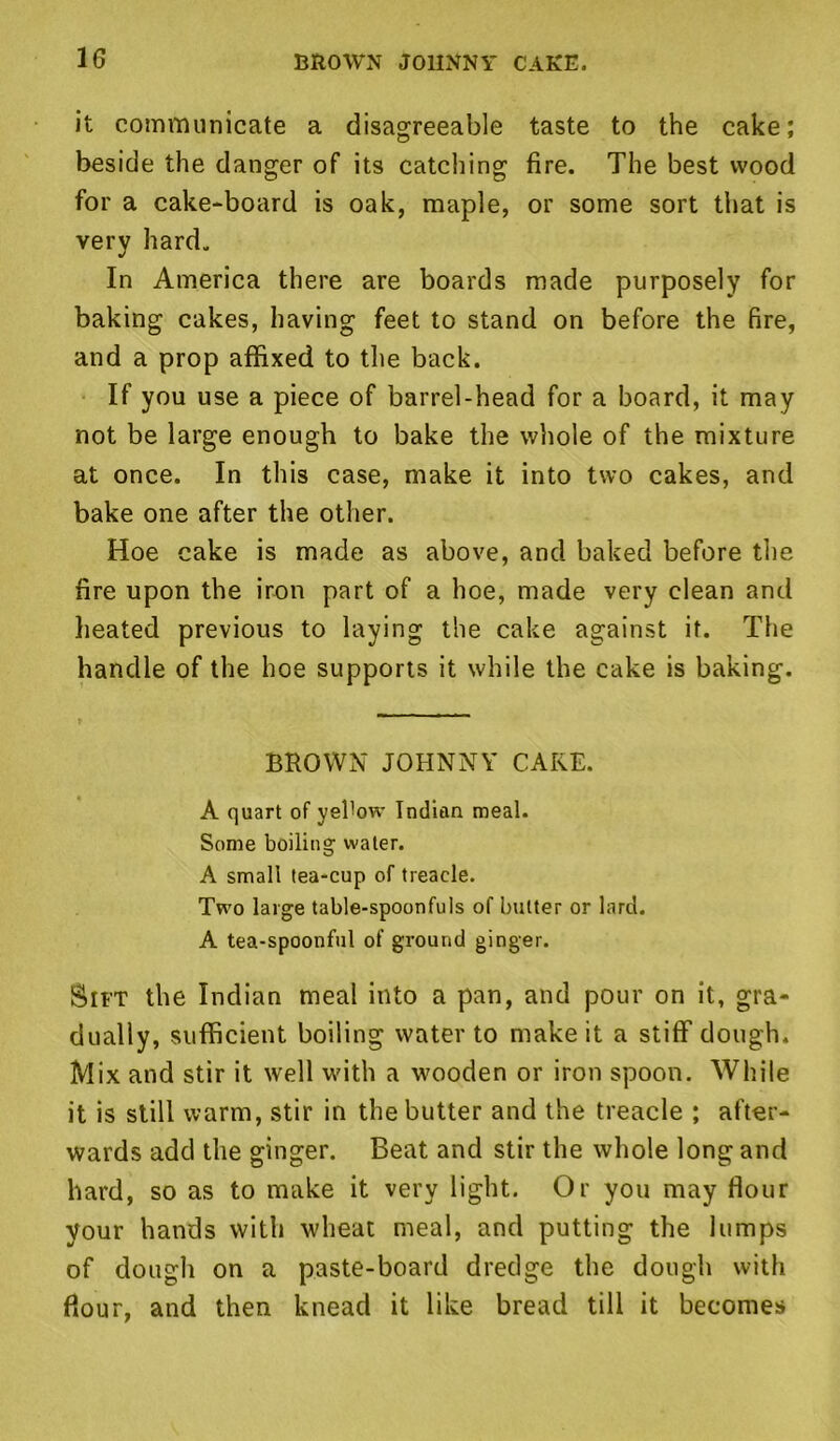 it communicate a disagreeable taste to the cake; beside the danger of its catching fire. The best wood for a cake-board is oak, maple, or some sort that is very hard. In America there are boards made purposely for baking cakes, having feet to stand on before the fire, and a prop affixed to the back. If you use a piece of barrel-head for a board, it may not be large enough to bake the whole of the mixture at once. In this case, make it into two cakes, and bake one after the other. Hoe cake is made as above, and baked before the fire upon the iron part of a hoe, made very clean and heated previous to laying the cake against it. The handle of the hoe supports it while the cake is baking. BROWN JOHNNY CAKE. A quart of yehow Indian meal. Some boiling water. A small tea-cup of treacle. Two large table-spoonfuls of butter or lard. A tea-spoonful of ground ginger. Sift the Indian meal into a pan, and pour on it, gra- dually, sufficient boiling water to make it a stiff dough. Mix and stir it well with a wooden or iron spoon. While it is still warm, stir in the butter and the treacle ; after- wards add the ginger. Beat and stir the whole long and hard, so as to make it very light. Or you may Hour your hands with wheat meal, and putting the lumps of dough on a paste-board dredge the dough with flour, and then knead it like bread till it becomes