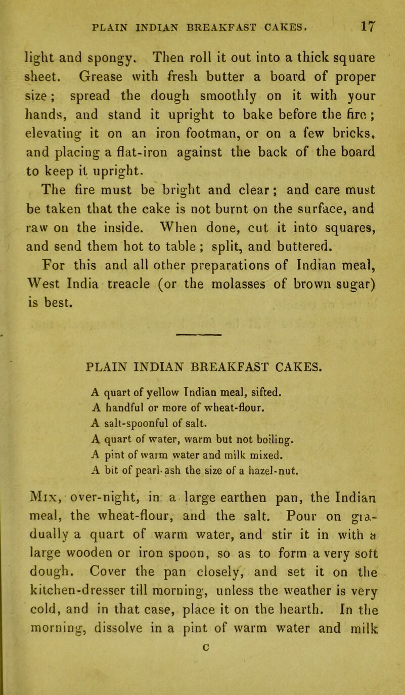 light and spongy. Then roll it out into a thick square sheet. Grease with fresh butter a board of proper size; spread the dough smoothly on it with your hands, and stand it upright to bake before the fire; elevating it on an iron footman, or on a few bricks, and placing a flat-iron against the back of the board to keep it upright. The fire must be bright and clear; and care must be taken that the cake is not burnt on the surface, and raw on the inside. When done, cut it into squares, and send them hot to table ; split, and buttered. For this and all other preparations of Indian meal, West India treacle (or the molasses of brown sugar) is best. PLAIN INDIAN BREAKFAST CAKES. A quart of yellow Indian meal, sifted. A handful or more of wheat-flour. A salt-spoonful of salt. A quart of water, warm but not boiling. A pint of warm water and milk mixed. A bit of pearl-ash the size of a hazel-nut. Mix, over-night, in a large earthen pan, the Indian meal, the wheat-flour, and the salt. Pour on gra- dually a quart of warm water, and stir it in with a large wooden or iron spoon, so as to form a very soft dough. Cover the pan closely, and set it on the kitchen-dresser till morning, unless the weather is very cold, and in that case, place it on the hearth. In the morning, dissolve in a pint of warm water and milk c