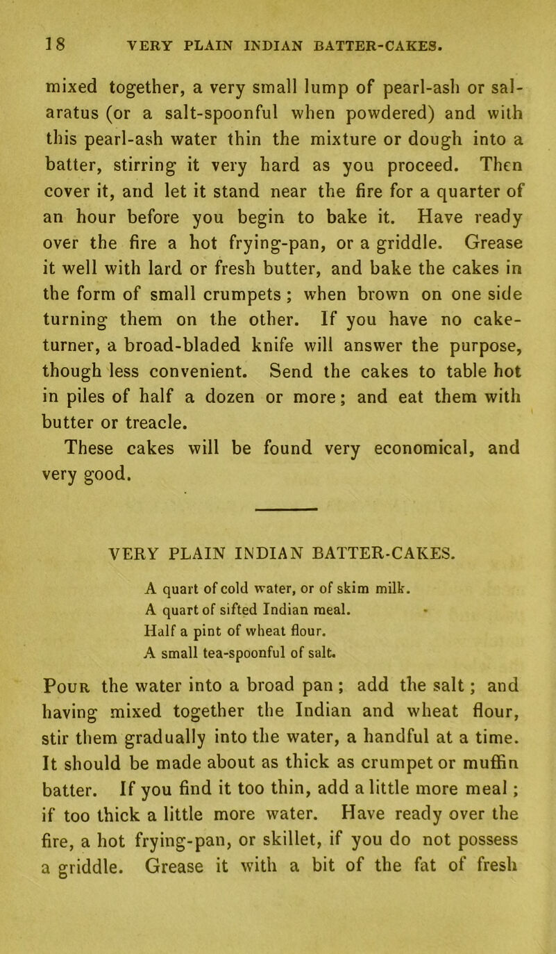 mixed together, a very small lump of pearl-ash or sal- aratus (or a salt-spoonful when powdered) and with this pearl-ash water thin the mixture or dough into a batter, stirring it very hard as you proceed. Then cover it, and let it stand near the fire for a quarter of an hour before you begin to bake it. Have ready over the fire a hot frying-pan, or a griddle. Grease it well with lard or fresh butter, and bake the cakes in the form of small crumpets; when brown on one side turning them on the other. If you have no cake- turner, a broad-bladed knife will answer the purpose, though less convenient. Send the cakes to table hot in piles of half a dozen or more; and eat them with butter or treacle. These cakes will be found very economical, and very good. VERY PLAIN INDIAN BATTER-CAKES. A quart of cold water, or of skim milk. A quart of sifted Indian meal. Half a pint of wheat flour. A small tea-spoonful of salt. Pour the water into a broad pan ; add the salt; and having mixed together the Indian and wheat flour, stir them gradually into the water, a handful at a time. It should be made about as thick as crumpet or muffin batter. If you find it too thin, add a little more meal; if too thick a little more water. Have ready over the fire, a hot frying-pan, or skillet, if you do not possess a griddle. Grease it with a bit of the fat of fresh