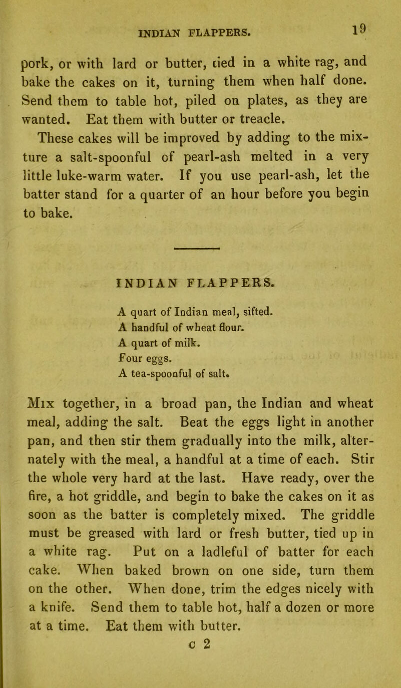 INDIAN FLAPPERS. pork, or with lard or butter, tied in a white rag, and bake the cakes on it, turning them when half done. Send them to table hot, piled on plates, as they are wanted. Eat them with butter or treacle. These cakes will be improved by adding to the mix- ture a salt-spoonful of pearl-ash melted in a very little luke-warm water. If you use pearl-ash, let the batter stand for a quarter of an hour before you begin to bake. INDIAN FLAPPERS. A quart of Indian meal, sifted. A handful of wheat flour. A quart of milk. Four eggs. A tea-spoonful of salt. Mix together, in a broad pan, the Indian and wheat meal, adding the salt. Beat the eggs light in another pan, and then stir them gradually into the milk, alter- nately with the meal, a handful at a time of each. Stir the whole very hard at the last. Have ready, over the fire, a hot griddle, and begin to bake the cakes on it as soon as the batter is completely mixed. The griddle must be greased with lard or fresh butter, tied up in a white rag. Put on a ladleful of batter for each cake. When baked brown on one side, turn them on the other. When done, trim the edges nicely with a knife. Send them to table hot, half a dozen or more at a time. Eat them with butter. c 2