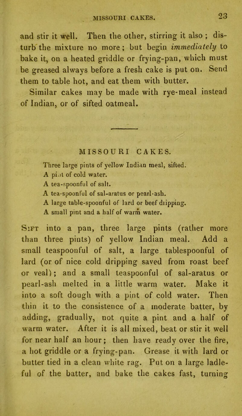 MISSOURI CAKES. and stir it well. Then the other, stirring it also ; dis- turb the mixture no more ; but begin immediately to bake it, on a heated griddle or frying-pan, which must be greased always before a fresh cake is put on. Send them to table hot, and eat them with butter. Similar cakes may be made with rye-meal instead of Indian, or of sifted oatmeal. MISSOURI CAKES. Three large pints of yellow Indian meal, sifted. A pi.it of cold water. A tea-spoonful of salt. A tea-spoonful of sal-aratus or pearl-ash. A large table-spoonful of lard or beef diipping. A small pint and a half of warm water. Sift into a pan, three large pints (rather more than three pints) of yellow Indian meal. Add a small teaspoonful of salt, a large tablespoonful of lard (or of nice cold dripping saved from roast beef or veal); and a small teaspoonful of sal-aratus or pearl-ash melted in a little warm water. Make it into a soft dough with a pint of cold water. Then thin it to the consistence of a moderate batter, by adding, gradually, not quite a pint and a half of warm water. After it is all mixed, beat or stir it well for near half an hour; then have ready over the fire, a hot griddle or a frying-pan. Grease it with lard or butter tied in a clean white rag. Put on a large ladle- ful of the batter, and bake the cakes fast, turning