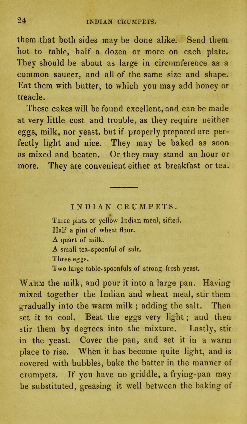 them that both sides may be done alike. Send them hot to table, half a dozen or more on each plate. They should be about as large in circumference as a common saucer, and all of the same size and shape. Eat them with butter, to which you may add honey or treacle. These cakes will be found excellent, and can be made at very little cost and trouble, as they require neither eggs, milk, nor yeast, but if properly prepared are per- fectly light and nice. They may be baked as soon as mixed and beaten. Or they may stand an hour or more. They are convenient either at breakfast or tea. INDIAN CRUMPETS. Three pints of yellow Indian meal, sifted. Half a pint of wheat flour. A quart of milk. A small tea-spoonful of salt. Three eggs. Two large table-spoonfuls of strong fresh yeast. Warm the milk, and pour it into a large pan. Having mixed together the Indian and wheat meal, stir them gradually into the warm milk ; adding the salt. Then set it to cool. Beat the eggs very light; and then stir them by degrees into the mixture. Lastly, stir in the yeast. Cover the pan, and set it in a warm place to rise. When it has become quite light, and is covered with bubbles, bake the batter in the manner of crumpets. If you have no griddle, a frying-pan may be substituted, greasing it well between the baking of