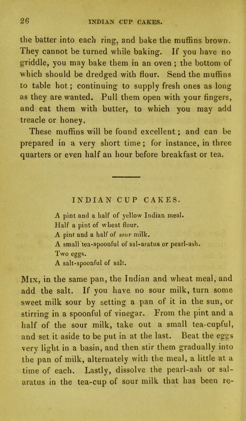 the batter into each ring, and bake the muffins brown. They cannot be turned while baking. If you have no griddle, you may bake them in an oven ; the bottom of which should be dredged with flour. Send the muffins to table hot; continuing to supply fresh ones as long as they are wanted. Pull them open with your fingers, and eat them with butter, to which you may add treacle or honey. These muffins will be found excellent; and can be prepared in a very short time ; for instance, in three quarters or even half an hour before breakfast or tea. INDIAN CUP CAKES. A pint and a half of yellow Indian meal. Half a pint of wheat flour. A pint and a half of sour milk. A small tea-spoonful of sal-aratus or pearl-ash. Two eggs. A salt-spoonful of salt. Mix, in the same pan, the Indian and wheat meal, and add the salt. If you have no sour milk, turn some sweet milk sour by setting a pan of it in the sun, or stirring in a spoonful of vinegar. From the pint and a half of the sour milk, take out a small tea-cupful, and set it aside to be put in at the last. Beat the eggs very light in a basin, and then stir them gradually into the pan of milk, alternately with the meal, a little at a time of each. Lastly, dissolve the pearl-ash or sal- aratus in the tea-cup of sour milk that has been re-