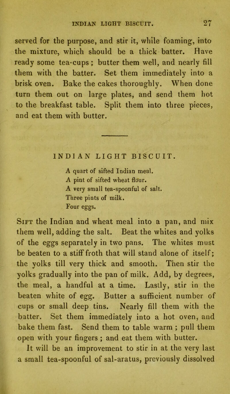 served for the purpose, and stir it, while foaming, into the mixture, which should be a thick batter. Have ready some tea-cups; butter them well, and nearly fill them with the batter. Set them immediately into a brisk oven. Bake the cakes thoroughly. When done turn them out on large plates, and send them hot to the breakfast table. Split them into three pieces, and eat them with butter. INDIAN LIGHT BISCUIT. A quart of sifted Indian meal. A pint of sifted wheat flour. A very small tea-spoonful of salt. Three pints of milk. Four eggs. Sift the Indian and wheat meal into a pan, and mix them well, adding the salt. Beat the whites and yolks of the eggs separately in two pans. The whites must be beaten to a stiff froth that will stand alone of itself; the yolks till very thick and smooth. Then stir the yolks gradually into the pan of milk. Add, by degrees, the meal, a handful at a time. Lastly, stir in the beaten white of egg. Butter a sufficient number of cups or small deep tins. Nearly fill them with the batter. Set them immediately into a hot oven, and bake them fast. Send them to table warm ; pull them open with your fingers ; and eat them with butter. It will be an improvement to stir in at the very last a small tea-spoonful of sal-aratus, previously dissolved
