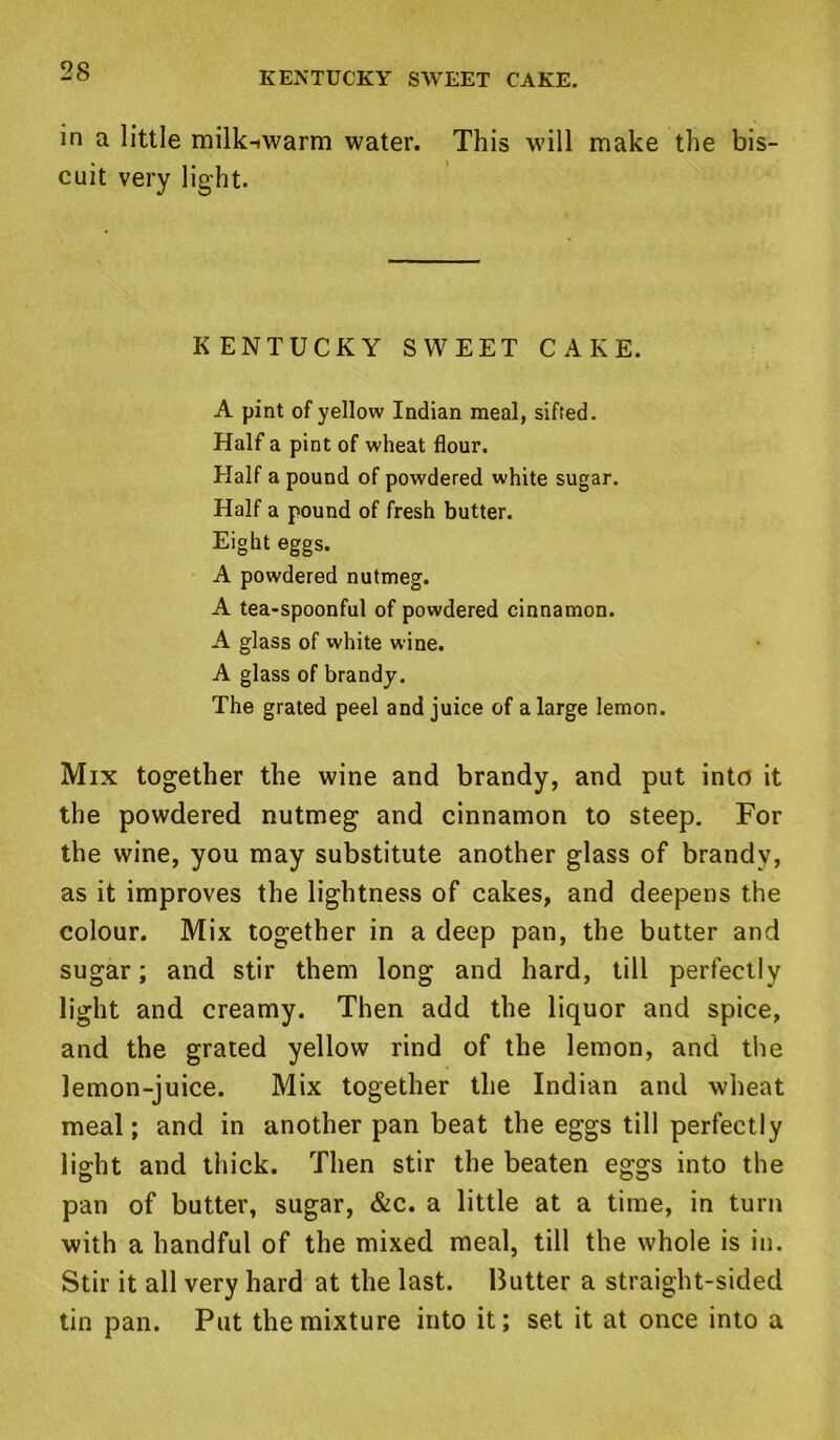 KENTUCKY SWEET CAKE. in a little milkiwarm water. This will make the bis- cuit very light. KENTUCKY SWEET CAKE. A pint of yellow Indian meal, sifted. Half a pint of wheat flour. Half a pound of powdered white sugar. Half a pound of fresh butter. Eight eggs. A powdered nutmeg. A tea-spoonful of powdered cinnamon. A glass of white wine. A glass of brandy. The grated peel and juice of a large lemon. Mix together the wine and brandy, and put into it the powdered nutmeg and cinnamon to steep. For the wine, you may substitute another glass of brandy, as it improves the lightness of cakes, and deepens the colour. Mix together in a deep pan, the butter and sugar; and stir them long and hard, till perfectly light and creamy. Then add the liquor and spice, and the grated yellow rind of the lemon, and the lemon-juice. Mix together the Indian and wheat meal; and in another pan beat the eggs till perfectly light and thick. Then stir the beaten eggs into the pan of butter, sugar, &c. a little at a time, in turn with a handful of the mixed meal, till the whole is in. Stir it all very hard at the last. Butter a straight-sided tin pan. Put the mixture into it; set it at once into a