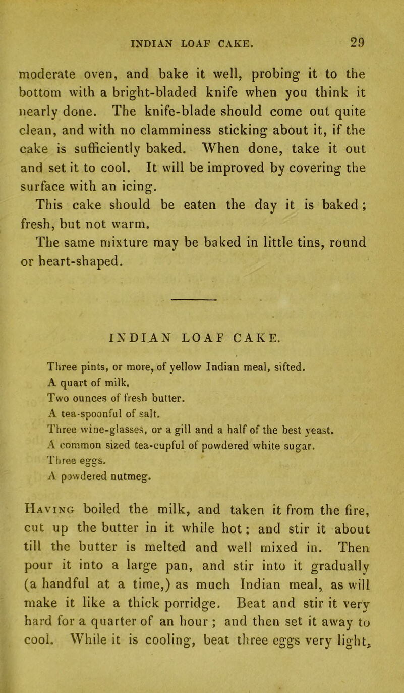 moderate oven, and bake it well, probing it to the bottom with a bright-bladed knife when you think it nearly done. The knife-blade should come out quite clean, and with no clamminess sticking about it, if the cake is sufficiently baked. When done, take it out and set it to cool. It will be improved by covering the surface with an icing. This cake should be eaten the day it is baked ; fresh, but not warm. The same mixture may be baked in little tins, round or heart-shaped. INDIAN LOAF CAKE. Three pints, or more, of yellow Indian meal, sifted. A quart of milk. Two ounces of fresh butter. A tea-spoonful of salt. Three wine-glasses, or a gill and a half of the best yeast. A common sized tea-cupful of powdered white sugar. Three eggs. A powdered nutmeg. Having boiled the milk, and taken it from the fire, cut up the butter in it while hot; and stir it about till the butter is melted and well mixed in. Then pour it into a large pan, and stir into it gradually (a handful at a time,) as much Indian meal, as will make it like a thick porridge. Beat and stir it very hard for a quarter of an hour ; and then set it away to cool. While it is cooling, beat three eggs very light.