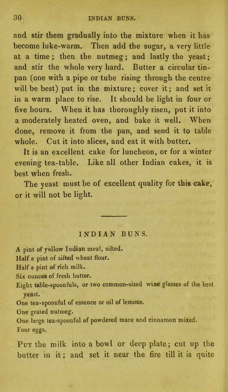 and stir them gradually into the mixture when it has become luke-warm. Then add the sugar, a very little at a time; then the nutmeg; and lastly the yeast; and stir the whole very hard. Butter a circular tin- pan (one with a pipe or tube rising through the centre will be best) put in the mixture; cover it; and set it in a warm place to rise. It should be light in four or five hours. When it has thoroughly risen, put it into a moderately heated oven, and bake it well. When done, remove it from the pan, and send it to table whole. Cut it into slices, and eat it with butter. It is an excellent cake for luncheon, or for a winter evening tea-table. Like all other Indian cakes, it is best when fresh. The yeast must be of excellent quality for this cake, or it will not be light. INDIAN BUNS. A pint of yellow Indian meal, sifted. Half a pint of sifted wheat flour. Half a pint of rich milk. Six ounces of fresh butter. Eight table-spoonfuls, or two common-sized wine glasses of the best yeast. One tea-spoonful of essence or oil of lemons. One grated nutmeg. One large tea-spoonful of powdered mace and cinnamon mixed. Four eggs. Put the milk into a bowl or deep plate; cut up the butter in it; and set it near the fire till it is quite