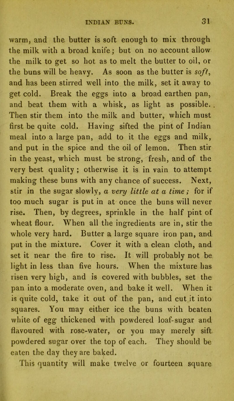 warm, and the butter is soft enough to mix through the milk with a broad knife; but on no account allow the milk to get so hot as to melt the butter to oil, or the buns will be heavy. As soon as the butter is soft, and has been stirred well into the milk, set it away to get cold. Break the eggs into a broad earthen pan, and beat them with a whisk, as light as possible. Then stir them into the milk and butter, which must first be quite cold. Having sifted the pint of Indian meal into a large pan, add to it the eggs and milk, and put in the spice and the oil of lemon. Then stir in the yeast, which must be strong, fresh, and of the very best quality ; otherwise it is in vain to attempt making these buns with any chance of success. Next, stir in the sugar slowly, a very little at a time; for if too much sugar is put in at once the buns will never rise. Then, by degrees, sprinkle in the half pint of wheat flour. When all the ingredients are in, stir the whole very hard. Butter a large square iron pan, and put in the mixture. Cover it with a clean cloth, and set it near the fire to rise. It will probably not be light in less than five hours. When the mixture has risen very high, and is covered with bubbles, set the pan into a moderate oven, and bake it well. When it is quite cold, take it out of the pan, and cut it into squares. You may either ice the buns with beaten white of egg thickened with powdered loaf-sugar and flavoured with rose-water, or you may merely sift powdered sugar over the top of each. They should be eaten the day they are baked. This quantity will make twelve or fourteen square