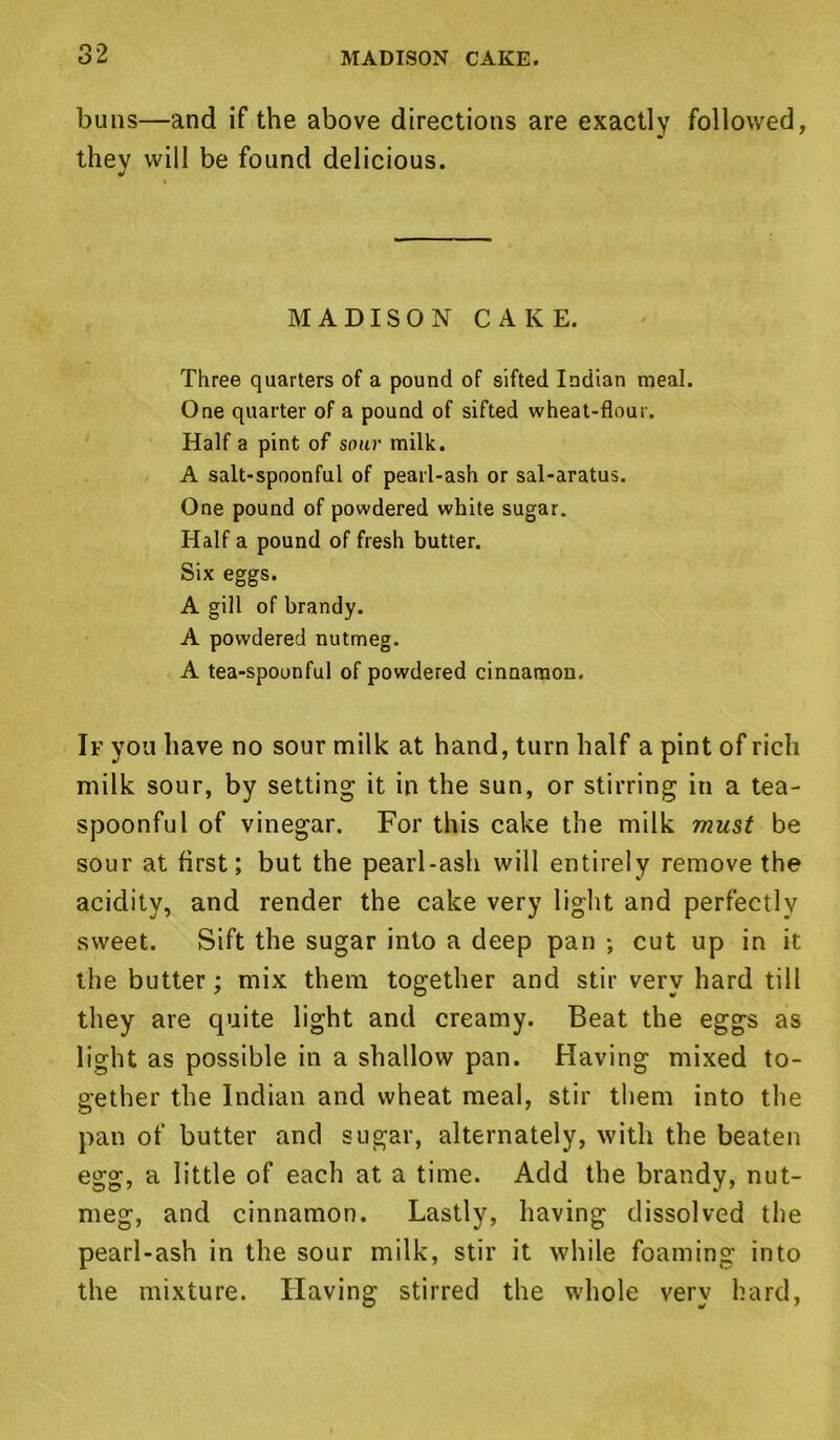 buns—and if the above directions are exactly followed, they will be found delicious. MADISON CAKE. Three quarters of a pound of sifted Indian meal. One quarter of a pound of sifted wheat-flour. Half a pint of sour milk. A salt-spoonful of pearl-ash or sal-aratus. One pound of powdered white sugar. Half a pound of fresh butter. Six eggs. A gill of brandy. A powdered nutmeg. A tea-spoonful of powdered cinnamon. If you have no sour milk at hand, turn half a pint of rich milk sour, by setting it in the sun, or stirring in a tea- spoonful of vinegar. For this cake the milk must be sour at first; but the pearl-ash will entirely remove the acidity, and render the cake very light and perfectly sweet. Sift the sugar into a deep pan •, cut up in it the butter; mix them together and stir very hard till they are quite light and creamy. Beat the eggs as light as possible in a shallow pan. Having mixed to- gether the Indian and wheat meal, stir them into the pan of butter and sugar, alternately, with the beaten egg, a little of each at a time. Add the brandy, nut- meg, and cinnamon. Lastly, having dissolved the pearl-ash in the sour milk, stir it while foaming into the mixture. Having stirred the whole very hard,