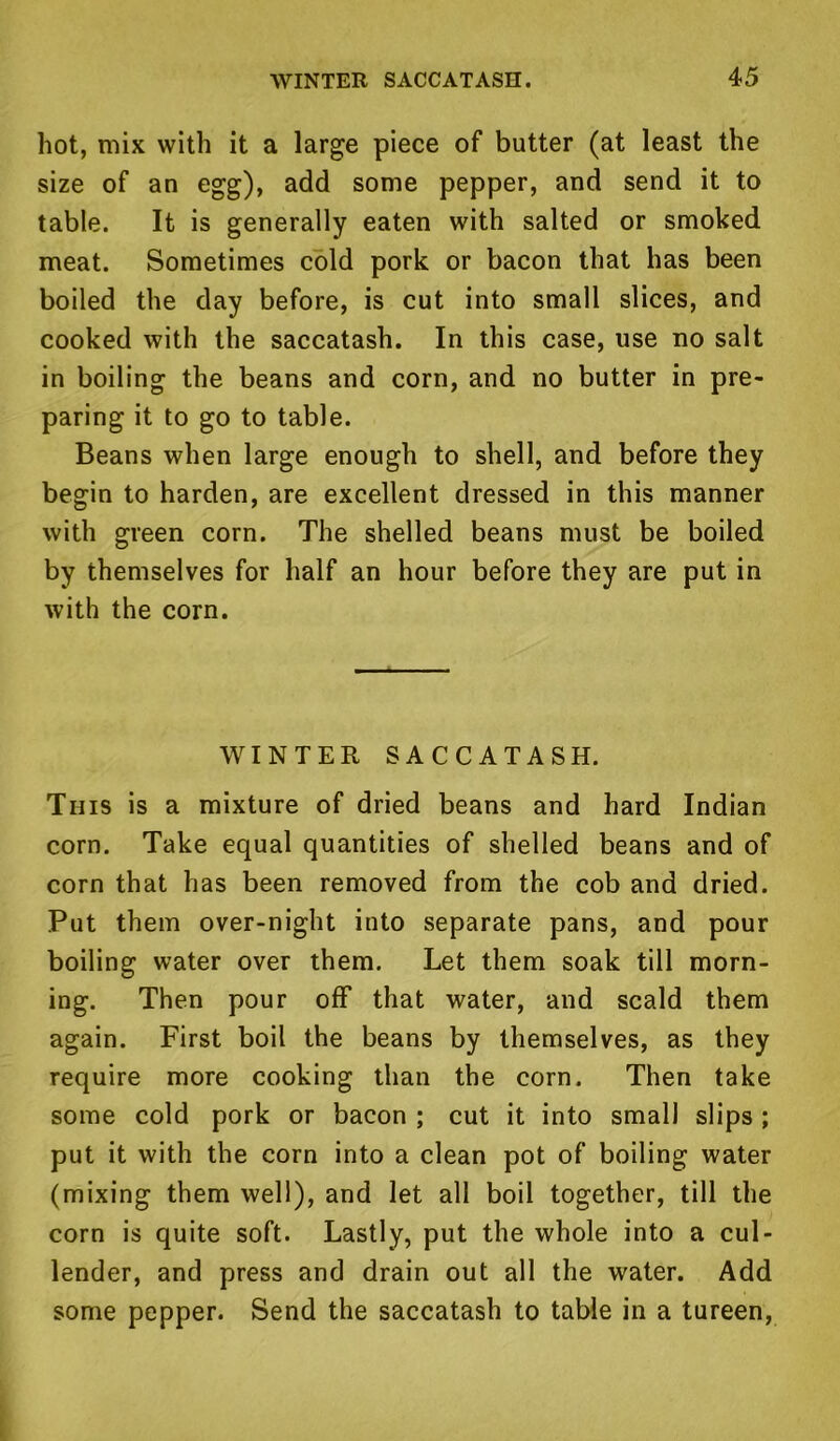 hot, mix with it a large piece of butter (at least the size of an egg), add some pepper, and send it to table. It is generally eaten with salted or smoked meat. Sometimes cold pork or bacon that has been boiled the day before, is cut into small slices, and cooked with the saccatash. In this case, use no salt in boiling the beans and corn, and no butter in pre- paring it to go to table. Beans when large enough to shell, and before they begin to harden, are excellent dressed in this manner with green corn. The shelled beans must be boiled by themselves for half an hour before they are put in with the corn. WINTER SACCATASH. This is a mixture of dried beans and hard Indian corn. Take equal quantities of shelled beans and of corn that has been removed from the cob and dried. Put them over-night into separate pans, and pour boiling water over them. Let them soak till morn- ing. Then pour off that water, and scald them again. First boil the beans by themselves, as they require more cooking than the corn. Then take some cold pork or bacon ; cut it into small slips ; put it with the corn into a clean pot of boiling water (mixing them well), and let all boil together, till the corn is quite soft. Lastly, put the whole into a cul- lender, and press and drain out all the water. Add some pepper. Send the saccatash to table in a tureen,