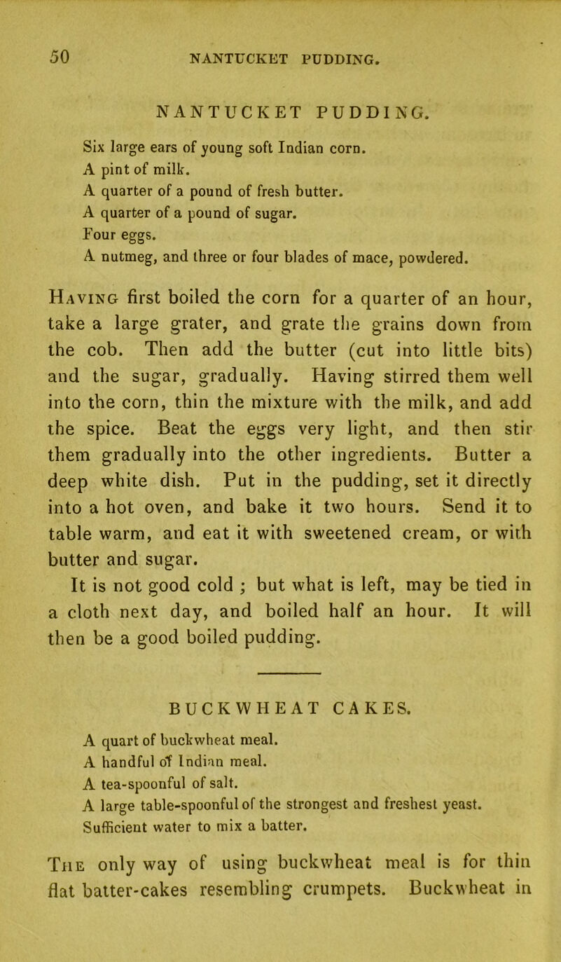 NANTUCKET PUDDING. Six large ears of young soft Indian corn. A pint of milk. A quarter of a pound of fresh butter. A quarter of a pound of sugar. Four eggs. A nutmeg, and three or four blades of mace, powdered. Having first boiled the corn for a quarter of an hour, take a large grater, and grate the grains down from the cob. Then add the butter (cut into little bits) and the sugar, gradually. Having stirred them well into the corn, thin the mixture with the milk, and add the spice. Beat the eggs very light, and then stir them gradually into the other ingredients. Butter a deep white dish. Put in the pudding, set it directly into a hot oven, and bake it two hours. Send it to table warm, and eat it with sweetened cream, or with butter and sugar. It is not good cold ; but what is left, may be tied in a cloth next day, and boiled half an hour. It will then be a good boiled pudding. BUCKWHEAT CAKES. A quart of buckwheat meal. A handful ot Indian meal. A tea-spoonful of salt. A large table-spoonful of the strongest and freshest yeast. Sufficient water to mix a batter. The only way of using buckwheat meal is for thin flat batter-cakes resembling crumpets. Buckwheat in