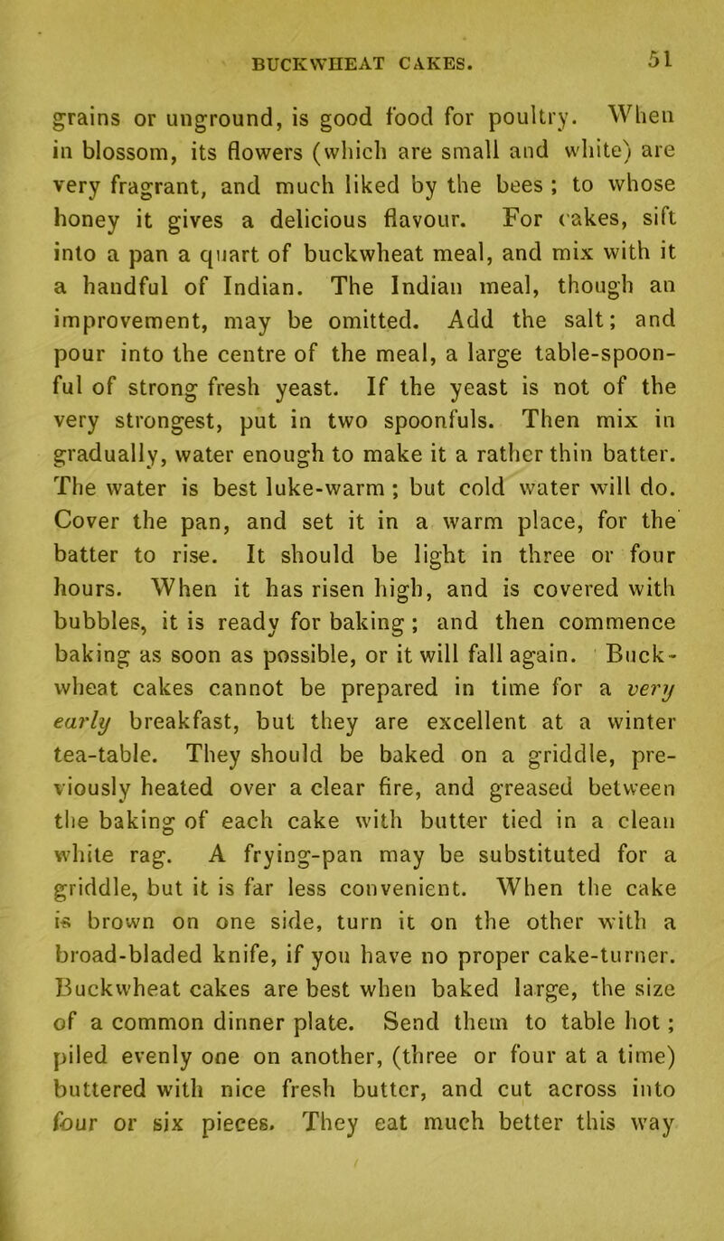 BUCKWHEAT CAKES. grains or unground, is good food for poultry. When in blossom, its flowers (which are small and white) are very fragrant, and much liked by the bees ; to whose honey it gives a delicious flavour. For cakes, sift into a pan a quart of buckwheat meal, and mix with it a handful of Indian. The Indian meal, though an improvement, may be omitted. Add the salt; and pour into the centre of the meal, a large table-spoon- ful of strong fresh yeast. If the yeast is not of the very strongest, put in two spoonfuls. Then mix in gradually, water enough to make it a rather thin batter. The water is best luke-warm ; but cold water will do. Cover the pan, and set it in a warm place, for the batter to rise. It should be light in three or four hours. When it has risen high, and is covered with bubbles, it is ready for baking ; and then commence baking as soon as possible, or it will fall again. Buck- wheat cakes cannot be prepared in time for a very early breakfast, but they are excellent at a winter tea-table. They should be baked on a griddle, pre- viously heated over a clear fire, and greased between the baking of each cake with butter tied in a clean white rag. A frying-pan may be substituted for a griddle, but it is far less convenient. When the cake i-s brown on one side, turn it on the other with a broad-bladed knife, if you have no proper cake-turner. Buckwheat cakes are best when baked large, the size of a common dinner plate. Send them to table hot; piled evenly one on another, (three or four at a time) buttered with nice fresh butter, and cut across into four or six pieces. They eat much better this way