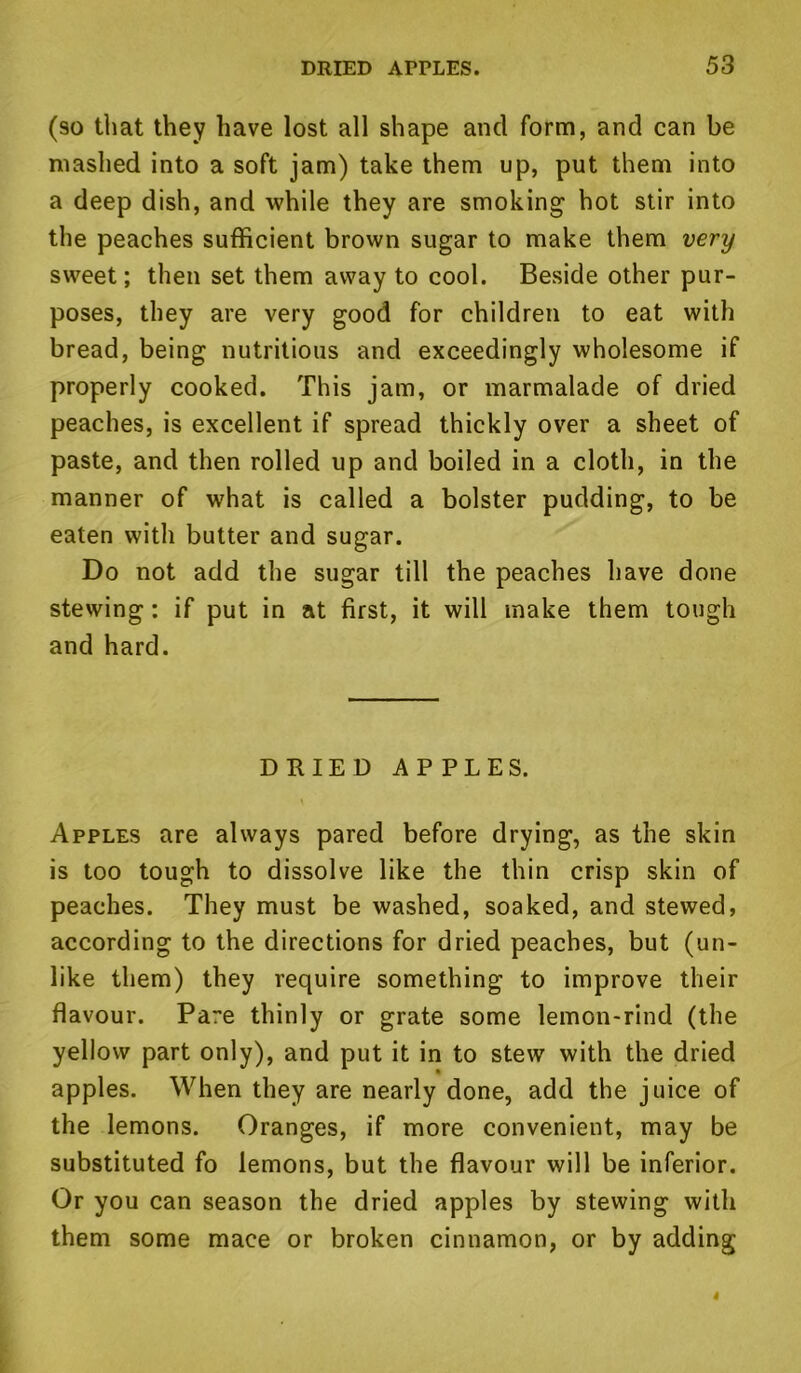 (so that they have lost all shape and form, and can be mashed into a soft jam) take them up, put them into a deep dish, and while they are smoking hot stir into the peaches sufficient brown sugar to make them very sweet; then set them away to cool. Beside other pur- poses, they are very good for children to eat with bread, being nutritious and exceedingly wholesome if properly cooked. This jam, or marmalade of dried peaches, is excellent if spread thickly over a sheet of paste, and then rolled up and boiled in a cloth, in the manner of what is called a bolster pudding, to be eaten with butter and sugar. Do not add the sugar till the peaches have done stewing; if put in at first, it will make them tough and hard. DRIED APPLES. Apples are always pared before drying, as the skin is too tough to dissolve like the thin crisp skin of peaches. They must be washed, soaked, and stewed, according to the directions for dried peaches, but (un- like them) they require something to improve their flavour. Pare thinly or grate some lemon-rind (the yellow part only), and put it in to stew with the dried apples. When they are nearly done, add the juice of the lemons. Oranges, if more convenient, may be substituted fo lemons, but the flavour will be inferior. Or you can season the dried apples by stewing with them some mace or broken cinnamon, or by adding