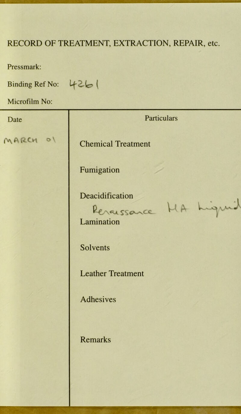 RECORD OF TREATMENT, EXTRACTION, REPAIR, etc. Pressmark: Binding Ref No: M-2-lc. t Microfilm No: Date Particulars f^ARCM o\ Chemical Treatment Fumigation Deacidification Lamination Solvents Leather Treatment Adhesives Remarks