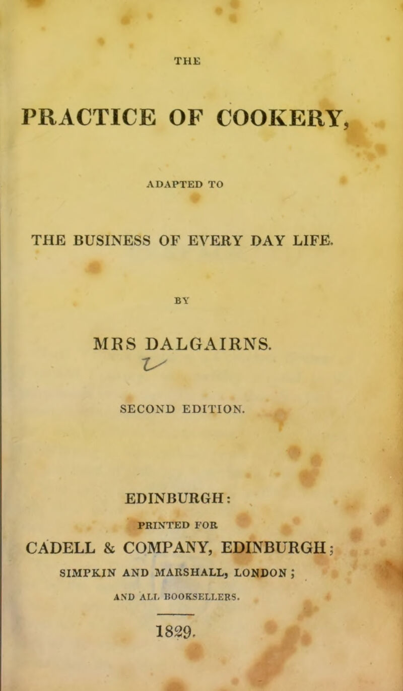 THE PRACTICE OF COOKERY ADAPTED TO THE BUSINESS OF EVERY DAY LIFE, BY MRS DALGAIRNS. SECOND EDITION. EDINBURGH: PRINTED FOR CADELL & COMPANY, EDINBURGH; SIMPKIN AND MARSHALL, LONDON ,* AND ALL BOOKSELLERS. 1829.