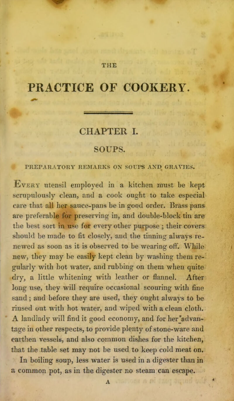 PRACTICE OF COOKERY. CHAPTER I. SOUPS. PREPARATORY REiAtARKS ON SOLI’S AND GRAVIES. Every utensil employed in a kitchen must be kept scrupulously clean, and a cook ought to take especial care that all her sauce-pans be in good order. Brass pans are preferable for preserving in, and double-block tin are the best sort in tise for every other purpose ; their covers should be made to fit closely, and the tinning always re- newed as soon as it is observed to be wearing off. While new, they may be easily kept clean by washing them re- gularly with hot water, and rubbing on them when quite dry, a little whitening with leather or flannel. After long use, they will require occasional scouring with fine sand ; and before they are used, they ought always to be rinsed out with hot water, and wiped with a clean cloth. * A landlady will find it good economy, and for her'advan- tage in other respects, to provide plenty of stone-ware and earthen vessels, and also common dishes for the kitchen, that the table set may not be used to keep cold meat on. In boiling soup, less water is used in a digester than in a common pot, as in the digester no steam can escape. A