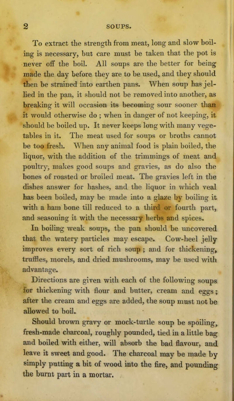 To extract tlie strength from meat, long and slow boil- ing is necessary, but care must be taken that the pot is never off the boil. All soups are the better for being made the day before they are to be used, and they should then be strained into earthen pans. When soup has jel- lied in the pan, it should not be removed into another, as breaking it will occasion its becoming sour sooner than it would otherwise do ; when in danger of not keeping, it should be boiled up. It never keeps long with many vege- tables in it. The meat used for soups or broths cannot be too fresh. When any animal food is plain boiled, the liquor, with the addition of the trimmings of meat and poultry, makes good soups and gi-avies, as do also the bones of roasted or broiled meat. The gravies left in the dishes answer for hashes, and the liquor in which veal has been boiled, may be made into a glaze by boiling it with a ham bone till reduced to a third or fourth part, and seasoning it with the necessai'y herbs and spices. In boiling weak soups, the pan should be uncovered that the watery particles may escape. Cow-heel jelly improves every sort of rich soup ; and for thickening, truffles, morels, and dried mushrooms, may be used with advantage. Directions are given with each of the following soups for thickening with flour and butter, cream and eggs; after the cream and eggs are added, the soup must not be allowed to boil. Should brown gravy or mock-turtle soup be spoiling, fresh-made charcoal, roughly pounded, tied in a little bag and boiled with either, will absorb the bad flavour, and leave it sweet and good. The charcoal may be made by simply putting a bit of wood into the fire, and pounding the burnt part in a mortar.