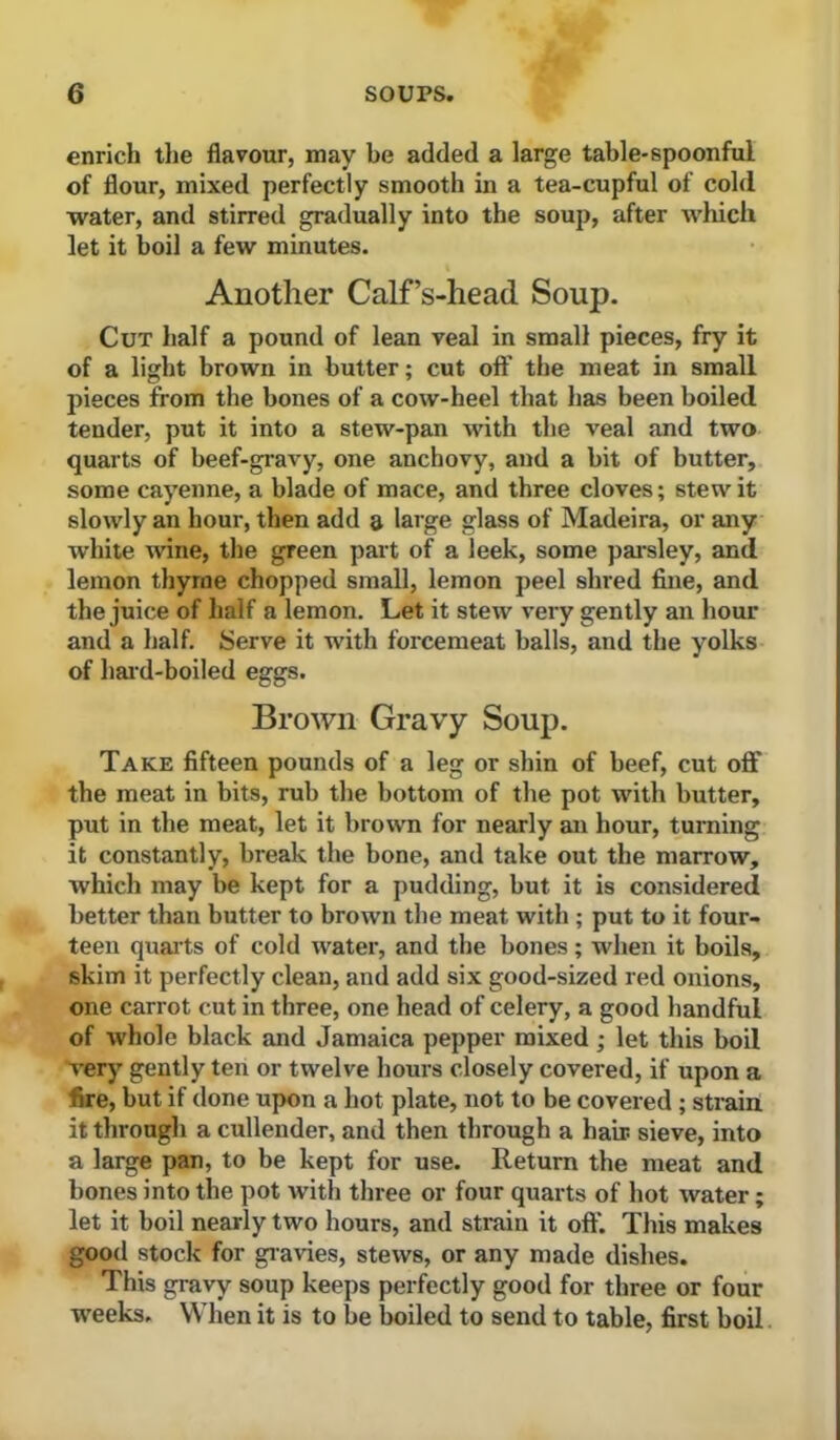 enrich tlie flavour, may be added a large table-spoonful of flour, mixed perfectly smooth in a tea-cupful of cold water, and stirred gradually into the soup, after which let it boil a few minutes. Another Calf’s-head Soup. Cut half a pound of lean veal in small pieces, fry it of a light brown in butter; cut off the meat in small pieces from the bones of a cow-heel that has been boiled tender, put it into a stew-pan with the veal and two quarts of beef-gi-avy, one anchovy, and a bit of butter, some cayenne, a blade of mace, and three cloves; stew it slowly an hour, then add a large glass of Madeira, or any white wine, the green part of a leek, some pai-sley, and lemon thyme chopped small, lemon peel shred fine, and the juice of half a lemon. Let it stew very gently an hour and a half. Serve it with forcemeat balls, and the yolks of hard-boiled eggs. Brown Gravy Soup. Take fifteen pounds of a leg or shin of beef, cut off the meat in bits, rub the bottom of the pot with butter, put in the meat, let it brown for nearly an hour, turning it constantly, break the bone, and take out the marrow, which may be kept for a pudding, but it is considered better than butter to brown the meat with ; put to it four- teen quarts of cold water, and the bones; when it boils, skim it perfectly clean, and add six good-sized red onions, one carrot cut in three, one head of celery, a good handful of whole black and Jamaica pepper mixed; let this boil very gently ten or twelve hours closely covered, if upon a fire, but if done upon a hot plate, not to be covered ; strain it through a cullender, and then through a hab sieve, into a large pan, to be kept for use. Return the meat and bones into the pot with three or four quarts of hot water; let it boil nearly two hours, and strain it off. This makes good stock for gi-avies, stews, or any made dishes. This gravy soup keeps perfectly good for three or four weeks. When it is to be boiled to send to table, first boil