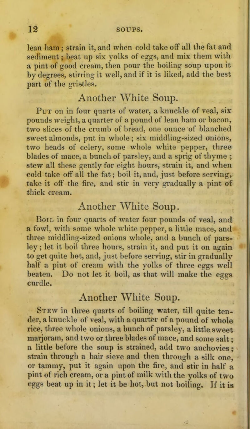 lean ham; strain it, and when cold take off all the fat and sediment; beat up six yolks of eggs, and mix them with a pint of good cream, then pour the boiling soup upon it by degrees, stirring it well, and if it is liked, add the best part of the gristles. Another ^Vhite Soup. Put on in four quarts of water, a knuckle of veal, six pounds weight, a quarter of a pound of lean ham or bacon, two slices of the crumb of bread, one ounce of blanched sweet almonds, put in whole ; six middling-sized onions, two heads of celery, some whole white pepper, three blades of mace, a bunch of parsley, and a sprig of thyme ; stew all these gently for eight hours, strain it, and when cold take off all the fat; boil it, and, just before serving, take it off the fire, and stir in very gradually a pint of thick cream. Another White Soup. Boil in four quarts of water four pounds of veal, and a fowl, with some whole white pepper, a little mace, and three middling-sized onions whole, and a bunch of pars- ley ; let it boil three hours, strain it, and put it on again to get quite hot, and, just before serving, stir in gradually half a pint of cream with the yolks of three eggs well beaten. Do not let it boil, as that will make the eggs curdle. Another White Soup. Stew in three quarts of boiling water, till quite ten- der, a knuckle of veal, with a quarter of a pound of whole rice, three whole onions, a bunch of parsley, a little sweet maijoram, and two or three blades of mace, and some salt; a little before the soup is strained, add two anchovies; > strain through a hair sieve and then through a silk one, or tammy, put it again upon the fire, and stir in half a pint of rich cream, or a pint of milk with the yolks of two eggs beat up in it; let it be hot, but not boiling. If it is