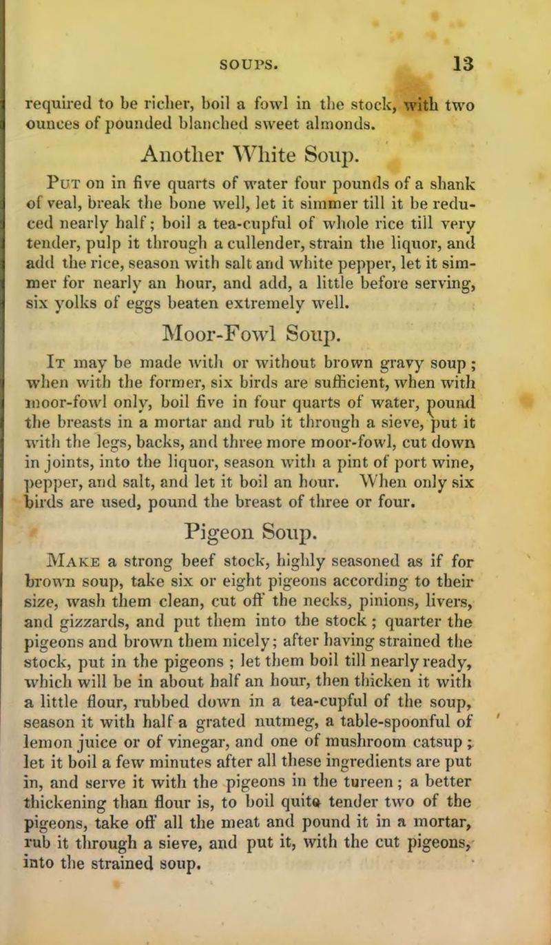 required to be richer, boil a fowl in the stock, with two ounces of pounded blanched sweet almonds. Anotlier White Souj). Put on in five quarts of water four pounds of a shank of veal, break the bone well, let it simmer till it be redu- ced nearly half; boil a tea-cupful of whole rice till very tender, pulp it through a cullender, strain the liquor, and add the rice, season with salt and white pepper, let it sim- mer for nearly an hour, and add, a little before serving, six yolks of eggs beaten extremely well. Moor-Fowl Soup. It may be made with or without brown gravy soup; when with the former, six birds are sufficient, when with moor-fowl only, boil five in four quarts of water, jiound the breasts in a mortar and rub it through a sieve, put it with the legs, backs, and three more moor-fowl, cut down in joints, into the liquor, season with a pint of port wine, ]>epper, and salt, and let it boil an hour. When only six birds are used, pound the breast of three or four. Pigeon Soup. jVIake a strong beef stock, highly seasoned as if for brown soup, take six or eight pigeons according to their size, wash them clean, cut off the necks, pinions, livers, and gizzards, and put them into the stock; quarter the pigeons and brown them nicely; after having strained the stock, put in the pigeons ; let them boil till nearly ready, which will be in about half an hour, then thicken it with a little flour, nibbed down in a tea-cupful of the soup, season it with half a grated nutmeg, a table-spoonful of lemon juice or of vinegar, and one of mushroom catsup let it boil a few minutes after all these ingredients are put in, and serve it with the pigeons in the tureen; a better thickening than flour is, to boil quita tender two of the pigeons, take off all the meat and pound it in a mortar, rub it tlirough a sieve, and put it, with the cut pigeons, into the strained soup.