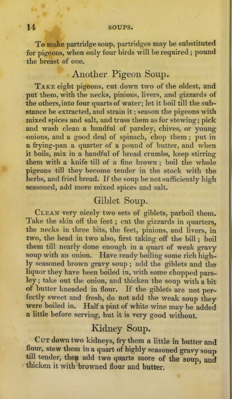 To make paitridge soup, partridges may be substituted for pigeons, when only four birds will be required; pound the breast of one. Another Pigeon Soup). Take eight pigeons, cut down two of the oldest, and put them, with the necks, pinions, livers, and gizzards of the others, into four quarts of water; let it boil till the sub- stance be extracted, and strain it; season the pigeons with mixed spices and salt, and truss them as for stewing; pick and wash clean a handful of parsley, chives, or young onions, and a good deal of spinach, chop them; put in a frying-pan a quarter of a pound of butter, and when it boils, mix in a handful of bread crumbs, keep stirring them with a knife till of a fine brown ; boil the whole pigeons till they become tender in the stock with the herbs, and fried bread. If the soup he not sufficiently high seasoned, add more mixed spices and salt. Giblet Soup. Clean very nicely two sets of giblets, parboil them. Take the skin off the feet; cut the gizzards in quarters, the necks in three bits, the feet, pinions, and livers, in two, the head in two also, first taking off the hill; boil them till nearly done enough in a quart of weak gravy- soup with an onion. Have ready boiling some rich high- ly seasoned brown gravy soup ; add the giblets and the liquor they have been boiled in, with some chopped pars- ley ; take out the onion, and thicken the soup with a bit of hutter kneaded in flour. If the giblets are not per- fectly sweet and fresh, do not add the weak soup they were boiled in. Half a pint of white wine may be added a little before serving, but it is very good without. Kidney Soup. Cut down two kidneys, fry them a little in butter and flour,, stew them in a quart of highly seasoned gravy soup till tender, the» add two quarts more of the soup, and 1 thicken it with browned flour and butter.