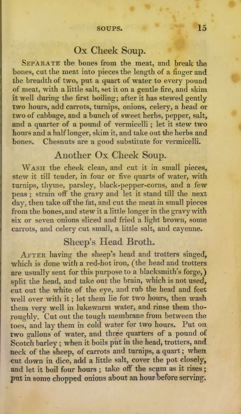 Ox Cheek Soup. Separate the bones from the meat, and break the bones, cut the meat into pieces the length of a finger and the breadth of two, put a quart of water to every pound of meat, with a little salt, set it on a gentle fire, and skim it well during the first boiling; after it has stewed gently two hours, add carrots, turnips, onions, celery, a head or two of cabbage, and a bunch of sweet herbs, pepper, salt, and a quarter of a pound of vermicelli; let it stew two hours and a half longer, skim it, and take out tJie herbs and bones. Chesnuts are a good substitute for vermicelli. Another Ox Cheek Soup. Wash the cheek clean, and cut it in small pieces, stew it till tender, in four or five quarts of water, with turnips, thyme, parsley, black-pepper-conis, and a few peas ; strain oft' the gravy and let it stand till the next day, then take off the fat, and cut the meat in small pieces from the bones, and stew it a little longer in the gravy with six or seven onions sliced and fried a light brown, some carrots, and celery cut small, a little salt, and cayenne. Sheep’s Head Broth. After having the sheep’s head and trotters singed, which is done with a red-hot iron, (the head and trotters are usually sent for this purpose to a blacksmith’s forge,) split the head, and take out the brain, which is not used, cut out the white of the eye, and rub the head and feet well over with it; let them lie for two hours, then wash them very well in lukewarm water, and rinse them tho- roughly. Cut out the tough membrane from between the toes, and lay them in cold water for two hours. Put oa two gallons of water, and three quarters of a pound of Scotch barley; when it boils piit in the head, trotters, and neck of the sheep, of carrots and turnips, a quart; when cut down in dice, add a little salt, cover the pot closely, and let it boil four hours ; take oft' the scum as it rises; put in some chopped onions about an hour before serving.