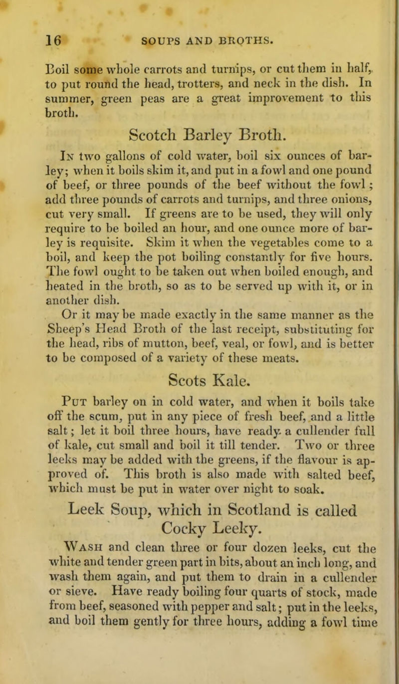 Boil some whole carrots ami turnips, or cut them in half,, to put round the head, trotters, and neck in the dish. In summer, green peas are a gi’eat improvement to this broth. Scotch Barley Broth. In two gallons of cold water, boil six ounces of bar- ley; when it boils skim it, and put in a fowl and one pound of beef, or three pounds of the beef without the fowl; add three pounds of carrots and turnips, and three onions, cut very small. If greens are to be used, they will only require to be boiled an hour, and one ounce more of bar- ley is requisite. Skim it when the vegetables come to a boil, and keep the pot boiling constantly for five hours. The fowl ought to be taken out when boiled enough, and heated in the broth, so as to be served up with it, or in another dish. Or it may be made exactly in the same manner as the Sheep’s Head Broth of the last receipt, substituting for the liead, ribs of mutton, beef, veal, or fowl, and is better to be composed of a variety of these meats. Scots Kale. Put barley on in cold water, and when it boils take off the scum, put in any piece of fresh beef, and a little salt; let it boil three hours, have ready a cullender full of kale, cut small and boil it till tender. Two or three leeks may be added with the greens, if the flavour is ap- proved of. This brotli is also made with salted beef, which must be put in water over night to soak. Leek Soiij), which in Scotland is called Cocky Leeky. Wash and clean tlu-ee or four dozen leeks, cut the white and tender green part in bits, about an inch long, and wash them again, and put them to drain in a cullender or sieve. Have ready boiling four quarts of stock, made from beef, seasoned with pepper and salt; put in the leeks, and boil them gently for three hours, adding a fowl time