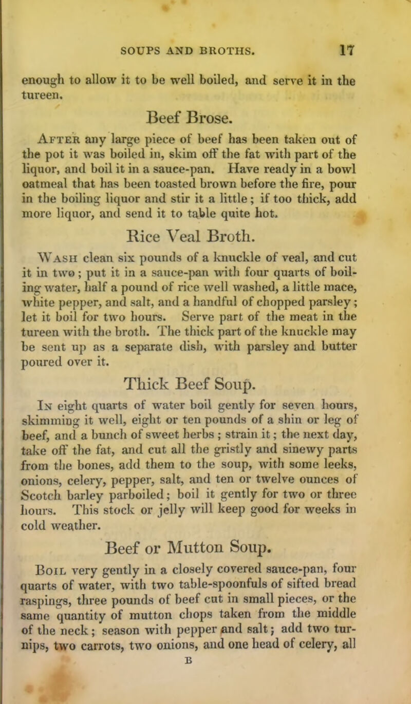 enough to allow it to be well boiled, and serve it in the tureen. Beef Brose. After any large piece of beef has been taken out of the pot it was boiled in, skim off the fat with part of the liquor, and boil it in a sauce-pan. Have ready in a bowl oatmeal that has been toasted brown before the fire, pour in the boiling liquor and stir it a little; if too thick, add more liquor, and send it to table quite hot. Rice Veal Broth. Wash clean six pounds of a knuckle of veal, and cut it in two; put it in a sauce-{>an with four quarts of boil- ing water, half a pound of rice well washed, a little mace, white pepper, and salt, and a handful of chopped parsley; let it boil for two hours. Serve part of the meat in the tureen with the broth. The thick part of the knuckle may be sent up as a separate dish, with parsley and butter poured over it. Thick Beef Soup. In eight quarts of water boil gently for seven hours, skimming it well, eight or ten pounds of a shin or leg of beef, and a bunch of sweet herbs ; strain it; the next day, take off the fat, and cut all the gristly and sinewy parts from the bones, add them to the soup, with some leeks, onions, celery, pepper, salt, and ten or twelve ounces of Scotch barley parboiled; boil it gently for two or three hours. This stock or jelly will keep good for weeks in cold weather. Beef or Mutton Soup. Boil very gently in a closely covered sauce-pan, four quarts of water, with two table-spoonfuls of sifted bread raspings, three pounds of beef cut in small pieces, or the same quantity of mutton chops taken from the middle of the neck; season with pepper /and salt; add two tur- nips, two carrots, two onions, and one head of celery, all B