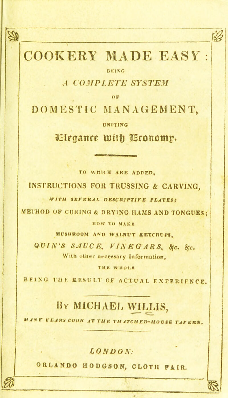 COOKERY MADE EASY: BF.INfi A COMPLETE SYSTEM OF D () M E STIC M A N A G E M E N T, ONITING £Irgatire linifj 53roncmi’. TO UttltH ARE ADCED, INSTRUCTIONS FOR TRUSSING & CARVING, ffith seferal oescrjptive plates; METHOD OP CURING & DRYING HAMS AND TONGUES; ! HOW TO MARK MUSHROOM A«iO WALNl’T KETCHUPS, QUIN'S SAUCE, VINEGARS, tfc. %c. With other necessary Information, thk w mu.* BEING Til I RESULT OF ACTUAL EXPERIENCE. Bv MICHAEL WILLIS, — MANr TEARS COOK JTTHK T It ATC H ED- H O C SB TAPEtlM. LONDON: ORLANDO HODGSON, CLOTH PAIR. d ~