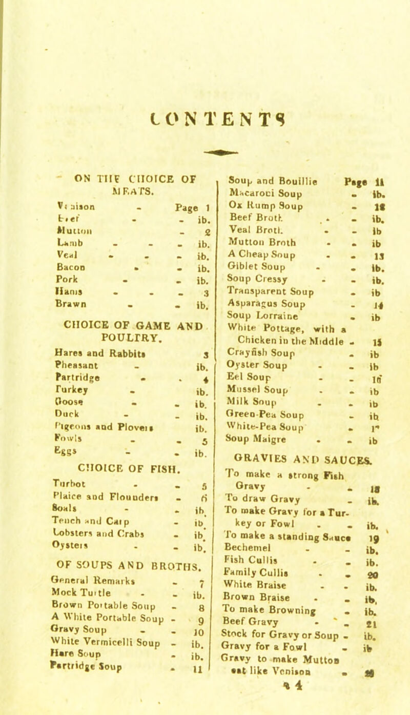 CONTENTS ON TIIE CHOICE OF MEATS. Vt aiaon Page 1 kief - ib. Mutton 2 Lamb - ib. Veal - ib. Bacon » - ib. Pork - ib. Hams 3 Brawn • ib. CHOICE OF GAME AND POULTRY. Hares and Rabbits 3 Pheasant ib. Partridge - ♦ Turkey ib. (loose - ib. Duck - ib. Pigeons and Plovers ib. Fowls - 5 Eggs • ib. CHOICE OF FISH. T urhot 5 Plaice and Flouoders 6 Boats - ibt Tench and Caip - ib# Lobsters and Crabs - ib Oysters - ib*. OF SOUPS AND BROTHS. General Remarks . p Mock Turtle . _ jt,_ Brown Portable Soup - 8 A White Portable Soup - 9 Gravy Soup . . jq White Vermicelli Soup - ib. Hare Soup . jb. Partridge Soup . u Soup and Bouillie Page 11 Macaroni Soup ib. 0* Rump Soup It Beef Broth . ib. Veal Brotl. lb Mutton Broth ib A Cheap Soup 13 Giblet Soup ib. Soup Cressy ib. Transparent Soup ib Asparagus Soup 14 Soup Lorraine ib White Pottage, with a Chicken in the Middle 13 Crayfish Soup ib Oyster Soup ib Eel Soup in’ Mussel Soup ib Milk Soup ib Greeo-Pea Soup ib White-Pea Soup P Soup Maigre ib GRAVIES AND SAUCES. To make a strong Fish Gravy To draw Gravy To make Gravy tor a Tur- key or Fowl To make a standing Sauca Bechentel Fish Cullis Family Cullis . . White Braise Brown Braise To make Browning Beef Gravy - _ Stock for Gravy or Soup - Gravy for a Fowl Gravy to make Mutton aat like Venison • ■» 4 18 its. ib. , '9 ib, ib. 20 ib. its, ib. 21 ib. ib a