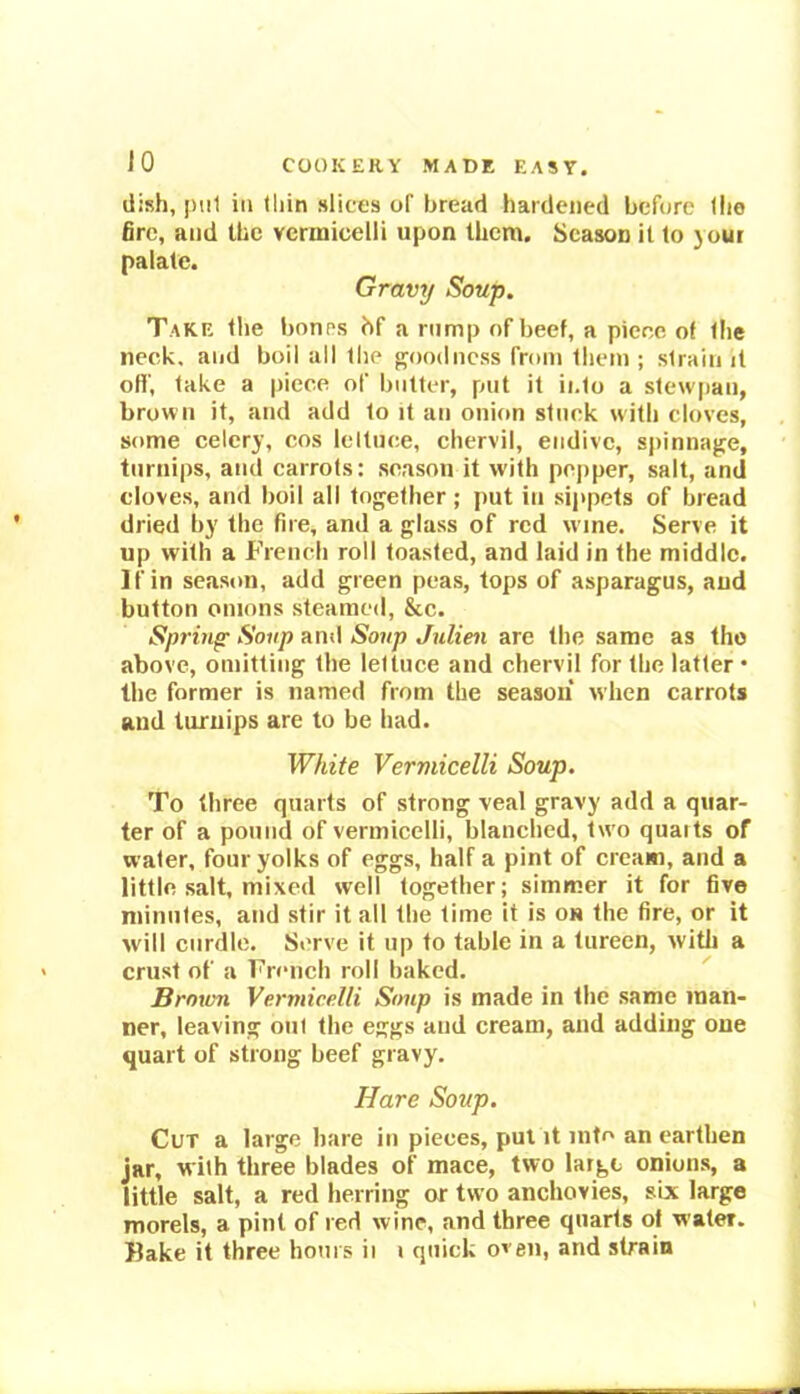 dish, pul in thin slices of bread hardened before the fire, and the vermicelli upon them. Season it to your palate. Gravy Soup. Take the bones bf a rump of beef, a piece of the neck, and boil all the goodness from them ; strain it off, take a piece of butter, put it into a stew pan, brown it, and add to it an onion stuck with cloves, some celery, cos lettuce, chervil, endive, spinnage, turnips, and carrots: season it with popper, salt, and cloves, and boil all together ; put in sippets of bread dried by the fire, and a glass of red w ine. Serve it up with a French roll toasted, and laid in the middle. If in season, add green peas, tops of asparagus, and button onions steamed, &c. Spring- Soup and Soup Julien are the same as the above, omitting the lettuce and chervil for the latter • the former is named from the season when carrots and turnips are to be had. White Vermicelli Soup. To three quarts of strong veal gravy add a quar- ter of a pound of vermicelli, blanched, two quaits of water, four yolks of eggs, half a pint of cream, and a little salt, mixed well together; simmer it for five minutes, and stir it all the time it is on the fire, or it will curdle. Serve it up to table in a tureen, with a crust of a French roll baked. Broiun Vermicelli Soup is made in the same man- ner, leaving out the eggs and cream, and adding one quart of strong beef gravy. Hare Soup. Cut a large hare in pieces, put it into an earthen jar, with three blades of mace, two largo onions, a little salt, a red herring or two anchovies, six large morels, a pint of red wine, and three quarts of water.