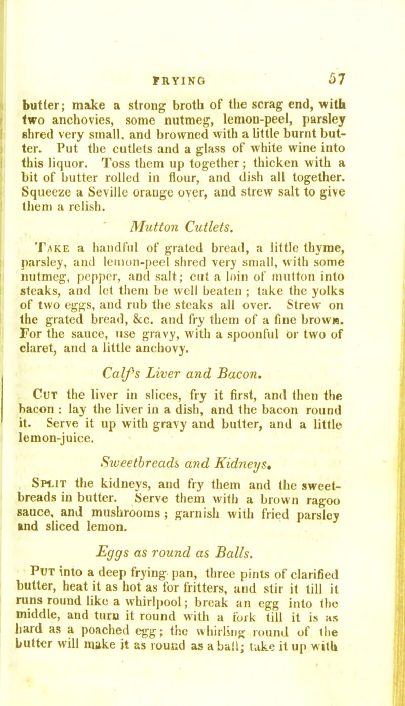 butter; make a strong broth of the scrag end, with two anchovies, some nutmeg, lemon-peel, parsley shred very small, and browned with a little burnt but- ter. Put the cutlets and a glass of white wine into this liquor. Toss them up together; thicken with a bit of butter rolled in flour, and dish all together. Squeeze a Seville orange over, and strew salt to give them a relish. Mutton Cutlets. Take a handful of grated bread, a little thyme, parsley, and lemon-peel shred very small, with some nutmeg, pepper, and salt; cut a loin of mutton into steaks, and let them be well beaten ; take the yolks of two eggs, and rub the steaks all over. Strew on the grated bread, &c. and fry them of a fine brow«. For the sauce, use gravy, with a spoonful or two of claret, and a little anchovy. Calf’s Liver and Bacon. Cut the liver in slices, fry it first, and then the bacon : lay the liver in a dish, and the bacon round it. Serve it up with gravy and butter, and a little lemon-juice. Sweetbreads and Kidneys. Spuit the kidneys, and fry them and the sweet- breads in butter. Serve them with a brown ragoo sauce, and mushrooms ; garnish with fried parsley and sliced lemon. Eggs as round as Balls. Put into a deep frying pan, three pints of clarified butter, heat it as hot as for fritters, and stir it till it runs round like a whirlpool; break an egg into the middle, and turn it round with a fork till it is as hard as a poached egg; the whirling round of the butter will make it as round as a ball; take it up with