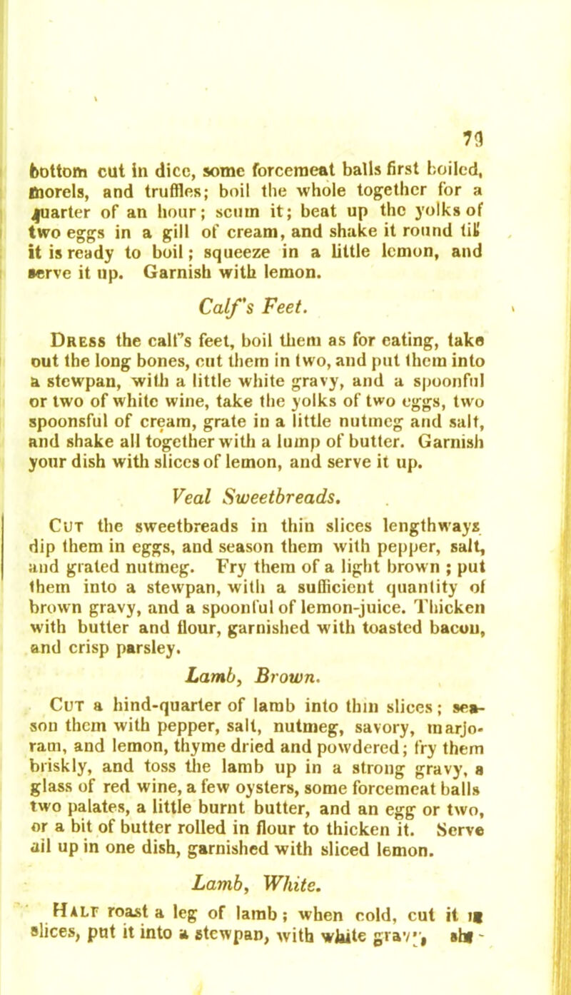 n bottom cut in dice, some forcemeat balls first boiled, morels, and truffles; boil the whole together for a quarter of an hour; scum it; beat up the yolks of two eggs in a gill of cream, and shake it round (it it is ready to boil; squeeze in a little lemon, and serve it up. Garnish with lemon. Calf’s Feet. Dress the calf’s feet, boil them as for eating, take out the long bones, cut them in two, and put them into a stewpan, with a little white gravy, and a spoonful or two of white wine, take the yolks of two eggs, two spoonsful of cream, grate in a little nutmeg and salt, and shake all together w ith a lump of butter. Garnish your dish with slices of lemon, and serve it up. Veal Sweetbreads. Cut the sweetbreads in thin slices lengthways dip them in eggs, and season them with pepper, salt, and grated nutmeg. Fry them of a light brown ; put them into a stewpan, with a sufficient quantity of brown gravy, and a spoonful of lemon-juice. Thicken with butter and flour, garnished w'ith toasted bacon, and crisp parsley. Lamb, Brown. Cut a hind-quarter of lamb into thin slices; sea- son them with pepper, salt, nutmeg, savory, marjo- ram, and lemon, thyme dried and powdered; fry them briskly, and toss the lamb up in a strong gravy, a glass of red wine, a few oysters, some forcemeat halls two palates, a little burnt butter, and an egg or two, or a bit of butter rolled in flour to thicken it. Serve ail up in one dish, garnished with sliced lemon. Lamb, White. Halt roast a leg of lamb; when cold, cut it i( slices, put it into a stewpan, with white grav’j shf -