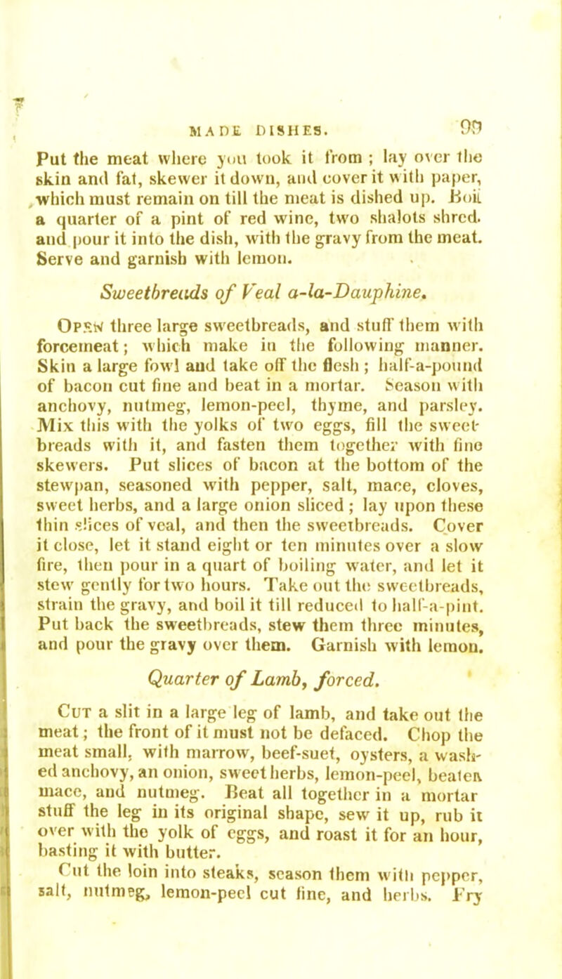 Put the meat where you took it from ; lay over the skin and fat, skewer it down, and cover it with paper, which must remain on till the meat is dished up. iioit a quarter of a pint of red wine, tw’o shalots shred, and pour it into the dish, with the gravy from the meat. Serve and garnish with lemon. Sweetbreads of Veal a-la-Dauphine. Opsw three large swreetbreads, and stuff' them with force meat; which make in the following manner. Skin a large fow l and take off the flesh ; half-a-pound of bacon cut fine and beat in a mortar. Season with anchovy, nutmeg, lemon-peel, thyme, and parsley. Mix this with the yolks of two eggs, fill the sweet- breads with it, and fasten them together with fine skewers. Put slices of bacon at the bottom of the stew'pan, seasoned with pepper, salt, mace, cloves, sweet herbs, and a large onion sliced ; lay upon these thin slices of veal, and then the sweetbreads. Cover it close, let it stand eight or ten minutes over a slow fire, then pour in a quart of boiling w-ater, and let it stew gently for two hours. Take out the sweetbreads, strain the gravy, and boil it till reduced to half-a-pint. Put back the sweetbreads, stew them three minutes, and pour the gravy over them. Garnish with lemon. Quarter of Lamb, forced. Cut a slit in a large leg of lamb, and take out the meat; the front of it must not be defaced. Chop the meat small, with marrow, beef-suet, oysters, a wash- ed anchovy, an onion, sw eet herbs, lemon-peel, beatea mace, and nutmeg. Peat all together in a mortar stuff the leg in its original shape, sew it up, rub it over with the yolk of eggs, and roast it for an hour, basting it with butter. ( lit the loin into steaks, season them with pepper, salt, nutmeg, lemon-peel cut fine, and her l.s. Pry