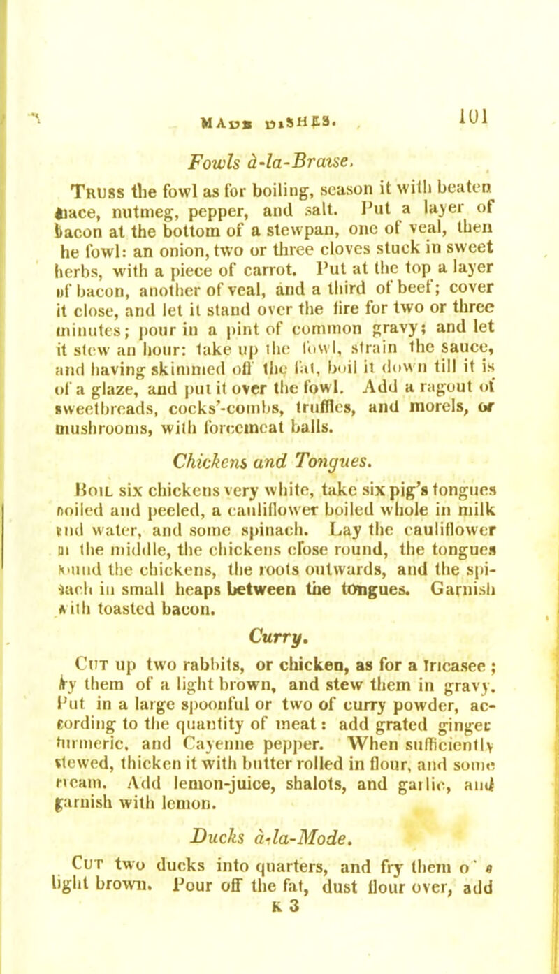 MA»s mSW£3. Fowls d-la-Bratse. Truss the fowl as for boiling, season it with beaten tiace, nutmeg, pepper, and salt. Put a layer of bacon at the bottom of a stewpan, one of veal, then he fowl: an onion, two or three cloves stuck in sweet herbs, with a piece of carrot. Put at the top a layer of bacon, another of veal, and a third of beef; cover it close, and let it stand over the lire for two or three minutes; pour in a pint of common gravy; and let it stew an hour: lake up ihe fowl, strain the sauce, and having skimmed oil the fat, boil it down till it is of a glaze, and put it over the fowl. Add a ragout of sweetbreads, cocks’-combs, truffles, and morels, or mushrooms, wilh forcemeat balls. Chickens and Tongues. Hoil six chickens very white, take six pig’s tongues ooiled and peeled, a cauliflower boiled whole in milk tnd water, and some spinach. Lay the cauliflower in the middle, the chickens cfose round, the tongues Kmud the chickens, the roots outwards, and the spi- nach in small heaps between the tongues. Garnish a ith toasted bacon. Curry. Cut up two rabbits, or chicken, as for a Iricasee ; \ty them of a light brown, and stew them in gravy. Put in a large spoonful or two of curry powder, ac- eording to the quuutity of meat: add grated ginger turmeric, and Cayenne pepper. When sufficiently viewed, thicken it with butter rolled in flour, and some rrcain. Add lemon-juice, shalots, and garlic, and garnish with lemon. Ducks dtla-Mode. Cut two ducks into quarters, and fry them o' e light brown. Pour off the fat, dust flour over, add K 3