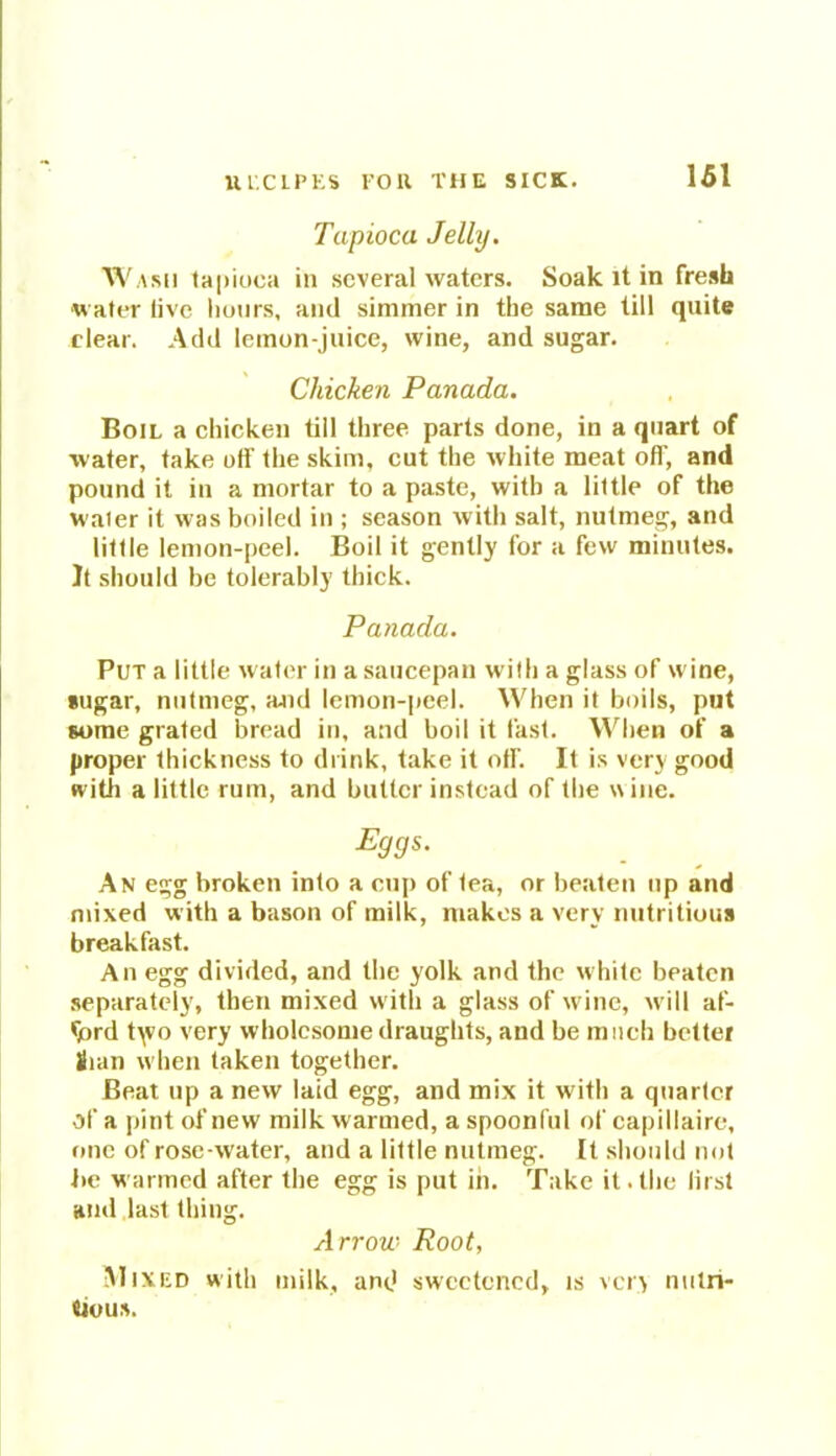Tapioca Jelly. Wash tapioca in several waters. Soak it in fresh water live hours, and simmer in the same till quite clear. Add lemon-juice, wine, and sugar. Chicken Panada. Boil a chicken till three parts done, in a quart of water, take off the skim, cut the white meat off, and pound it in a mortar to a paste, with a little of the waier it was boiled in ; season with salt, nutmeg, and little lemon-peel. Boil it gently for a few minutes. It should be tolerably thick. Panada. Put a little water in a saucepan with a glass of wine, sugar, nutmeg, ajid lemon-peel. When it boils, put some grated bread in, and boil it fast. When of a proper thickness to drink, take it off. It is very good with a little rum, and butter instead of the wine. Eggs. An egg broken into a cup of tea, or beaten up and mixed with a bason of milk, makes a very nutritious breakfast. An egg divided, and the yolk and the white beaten separately, then mixed with a glass of wine, will af- ford typo very wholesome draughts, and be much better Sian when taken together. Beat up a new laid egg, and mix it with a quarter of a pint of new milk warmed, a spoonful of capillaire, one of rose-water, and a little nutmeg. It should not he warmed after the egg is put in. Take it. the lirst and last thing. Arrow Root, Mixed with milk, and sweetened, is very nutri- tious.