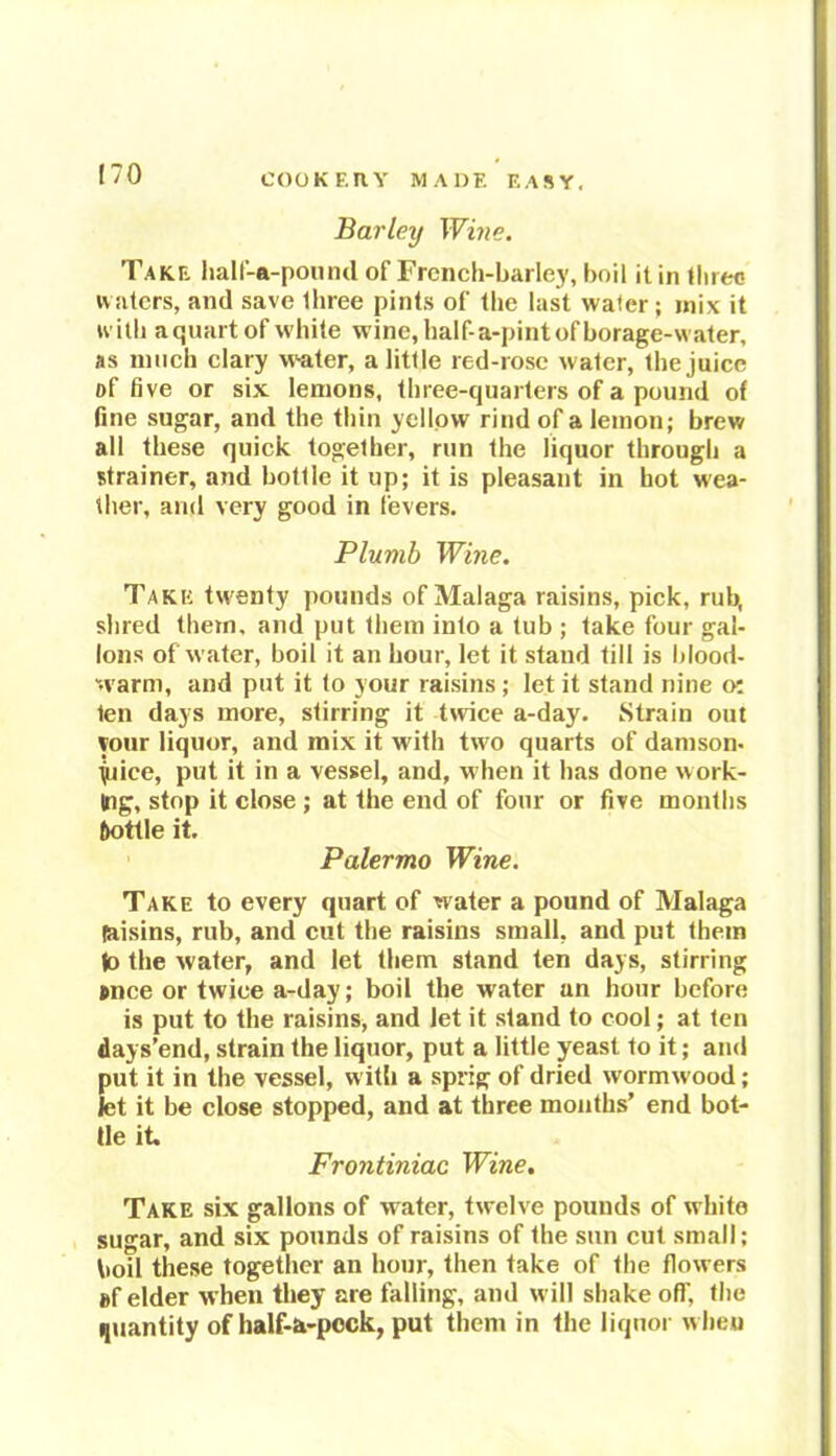 Barley Wine. Take half-a-pound of French-barley, boil it in three waters, and save three pints of the last water ; mix it with a quart of white wine, half- a-pint of borage-water, as much clary water, a little red-rose water, the juice of five or six lemons, three-quarters of a pound of fine sugar, and the thin yellow rind of a lemon; brew all these quick together, run the liquor through a strainer, and bottle it up; it is pleasant in hot wea- ther, and very good in fevers. Plumb Wine. Take twenty pounds of Malaga raisins, pick, rub, shred them, and put them into a tub ; take four gal- lons of water, boil it an hour, let it stand till is blood- warm, and put it to your raisins; let it stand nine o: ten days more, stirring it twice a-day. Strain out your liquor, and mix it w ith tw o quarts of damson- juice, put it in a vessel, and, when it has done work- ing, stop it close ; at the end of four or five months ftottle it. Palermo Wine. Take to every quart of water a pound of Malaga (aisins, rub, and cut the raisins small, and put them lo the water, and let them stand ten days, stirring Mice or twice a-day; boil the water an hour before is put to the raisins, and let it stand to cool; at ten days’end, strain the liquor, put a little yeast to it; and put it in the vessel, with a sprig of dried wormwood; let it be close stopped, and at three months’ end bot- tle it, Frontiniac Wine. Take six gallons of water, twelve pounds of white sugar, and six pounds of raisins of the sun cut small; boil these together an hour, then take of the flowers ef elder when they are falling, and will shake off, the quantity of half-a-pcck, put them in the liquor when
